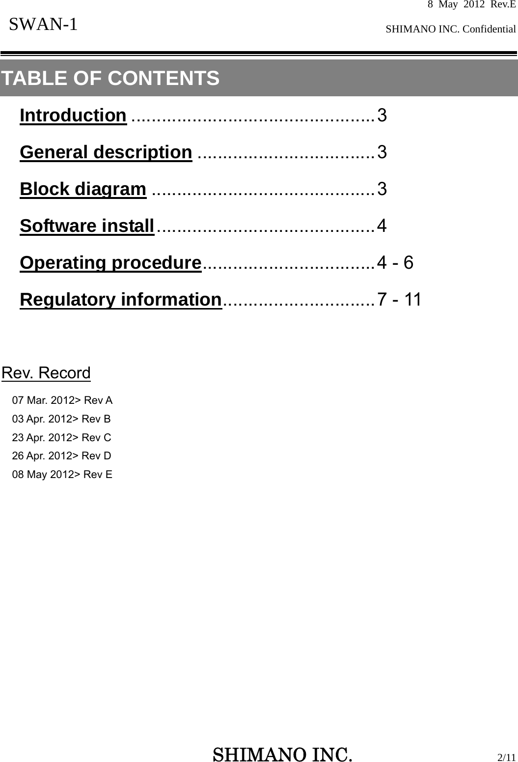 8 May 2012 Rev.E  SHIMANO INC. Confidential   SHIMANO INC.                  2/11 SWAN-1  TABLE OF CONTENTS Introduction ................................................3 General description ...................................3 Block diagram ............................................3 Software install...........................................4 Operating procedure..................................4 - 6 Regulatory information..............................7 - 11   Rev. Record 07 Mar. 2012&gt; Rev A 03 Apr. 2012&gt; Rev B 23 Apr. 2012&gt; Rev C 26 Apr. 2012&gt; Rev D 08 May 2012&gt; Rev E               