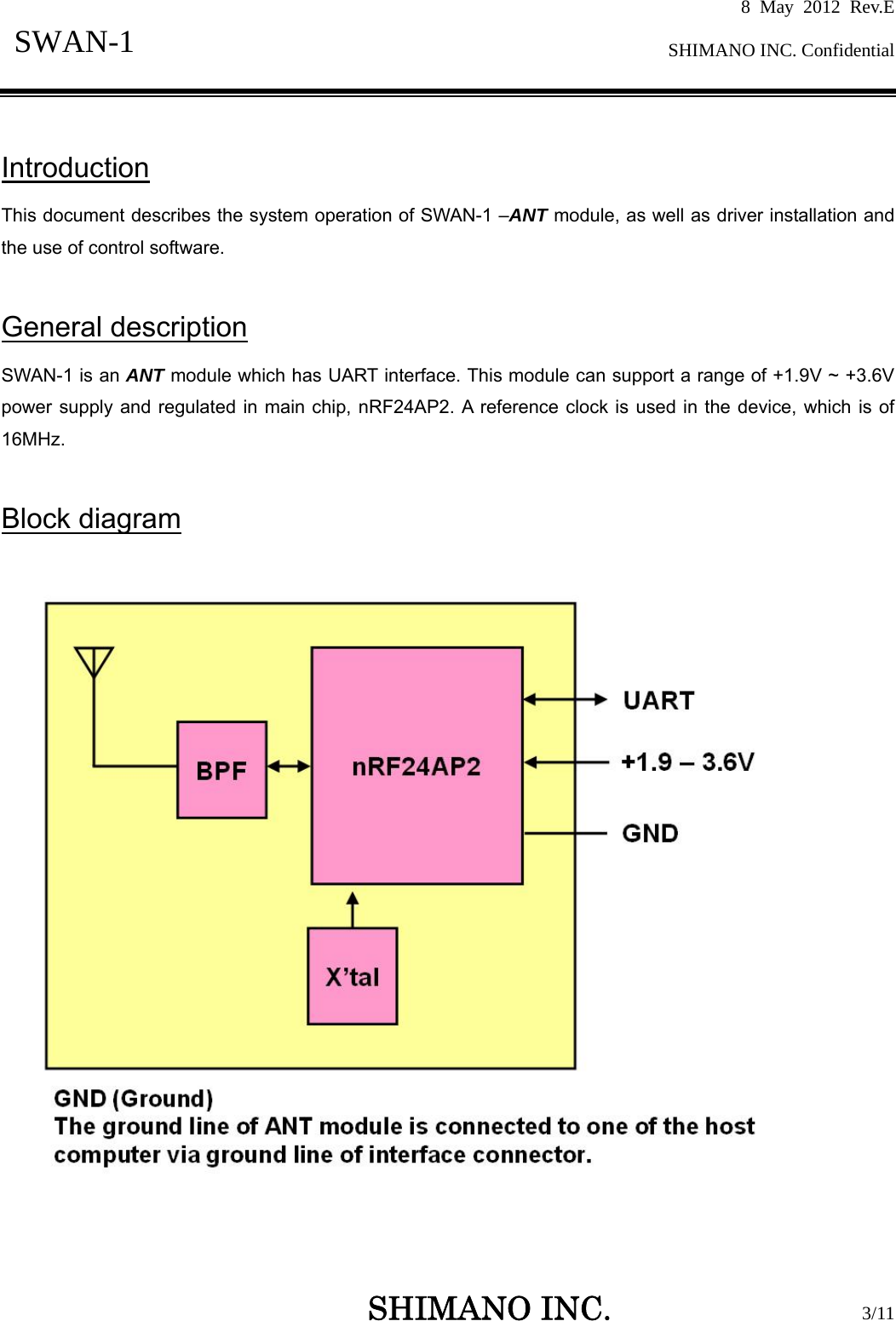 8 May 2012 Rev.E  SHIMANO INC. Confidential   SHIMANO INC.                  3/11 SWAN-1   Introduction This document describes the system operation of SWAN-1 –ANT module, as well as driver installation and the use of control software.  General description SWAN-1 is an ANT module which has UART interface. This module can support a range of +1.9V ~ +3.6V power supply and regulated in main chip, nRF24AP2. A reference clock is used in the device, which is of 16MHz.   Block diagram     