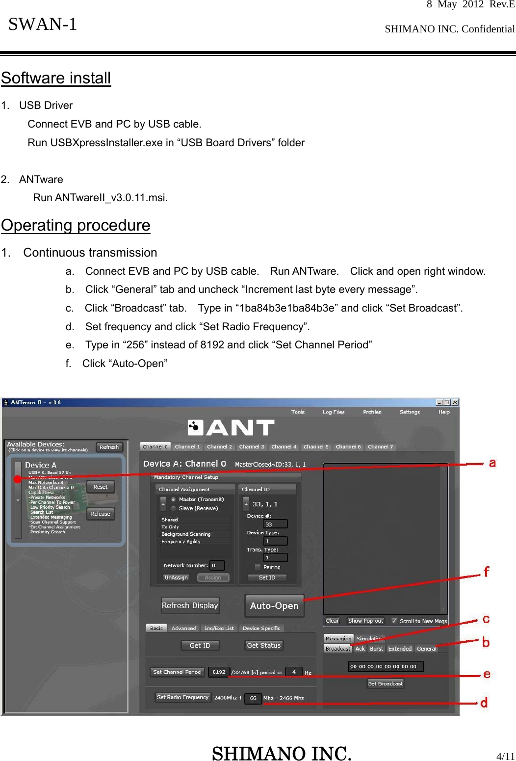 8 May 2012 Rev.E  SHIMANO INC. Confidential   SHIMANO INC.                  4/11 SWAN-1  Software install 1. USB Driver Connect EVB and PC by USB cable. Run USBXpressInstaller.exe in “USB Board Drivers” folder  2. ANTware Run ANTwareII_v3.0.11.msi. Operating procedure 1.  Continuous transmission a.    Connect EVB and PC by USB cable.    Run ANTware.    Click and open right window. b.    Click “General” tab and uncheck “Increment last byte every message”. c.  Click “Broadcast” tab.  Type in “1ba84b3e1ba84b3e” and click “Set Broadcast”. d.    Set frequency and click “Set Radio Frequency”. e.    Type in “256” instead of 8192 and click “Set Channel Period” f.  Click “Auto-Open”   