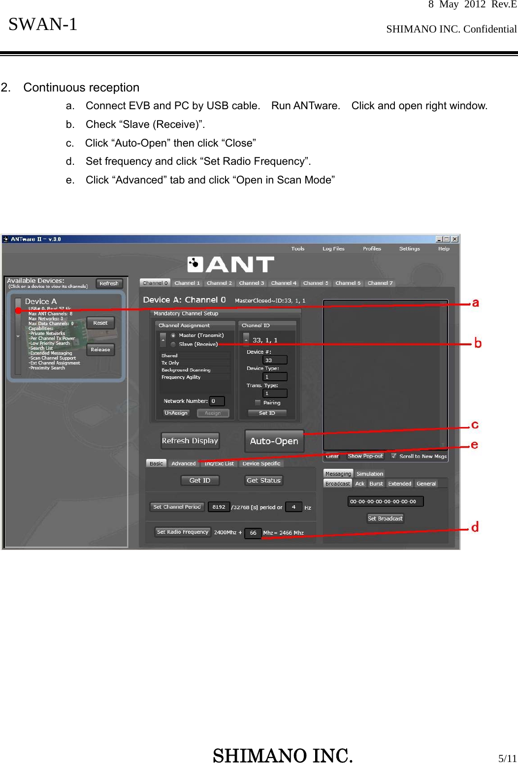 8 May 2012 Rev.E  SHIMANO INC. Confidential   SHIMANO INC.                  5/11 SWAN-1   2.  Continuous reception a.    Connect EVB and PC by USB cable.    Run ANTware.    Click and open right window. b.  Check “Slave (Receive)”. c.    Click “Auto-Open” then click “Close” d.    Set frequency and click “Set Radio Frequency”. e.  Click “Advanced” tab and click “Open in Scan Mode”    
