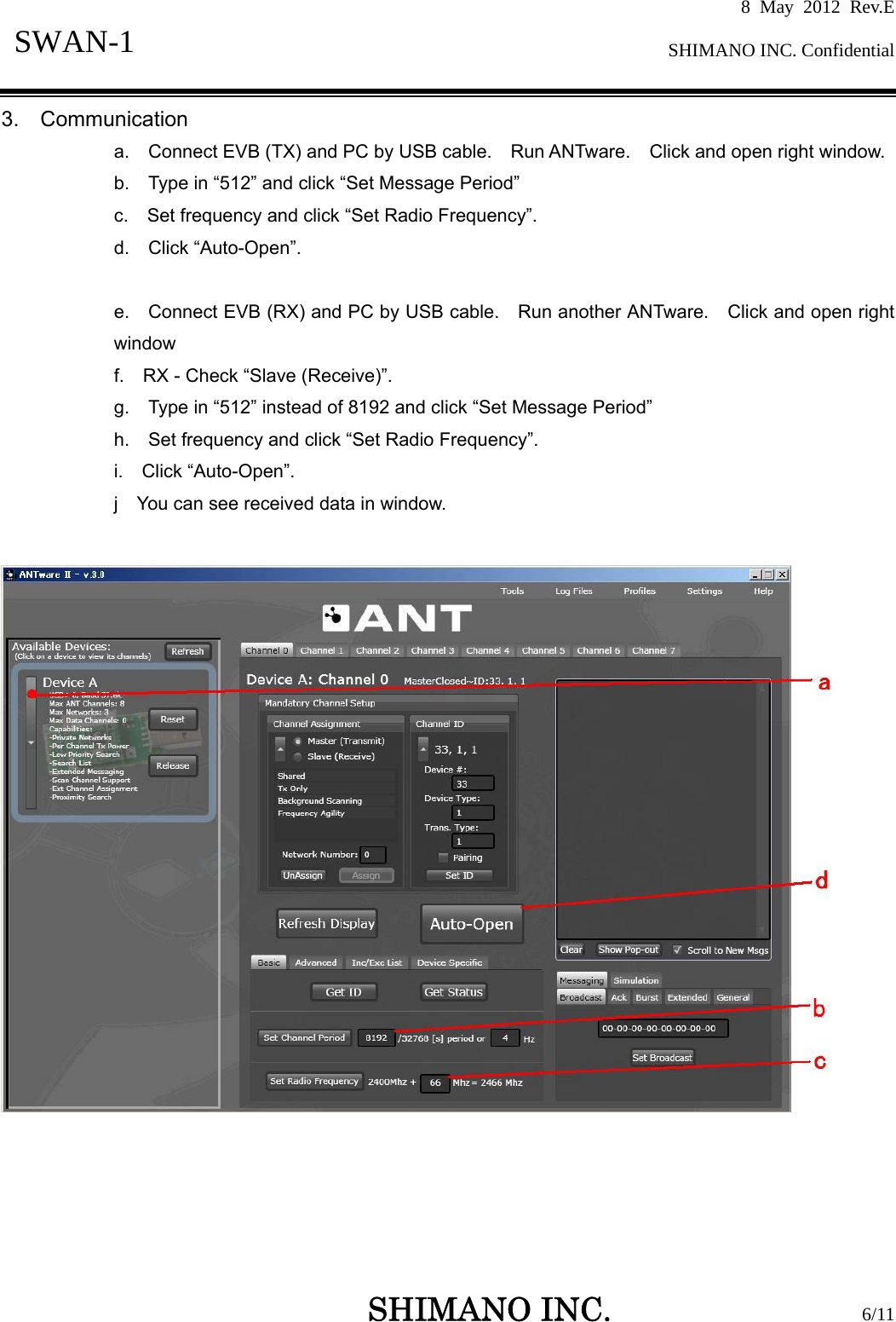 8 May 2012 Rev.E  SHIMANO INC. Confidential   SHIMANO INC.                  6/11 SWAN-1  3.  Communication a.    Connect EVB (TX) and PC by USB cable.   Run ANTware.  Click and open right window. b.    Type in “512” and click “Set Message Period” c.    Set frequency and click “Set Radio Frequency”. d.  Click “Auto-Open”.  e.    Connect EVB (RX) and PC by USB cable.    Run another ANTware.    Click and open right window f.    RX - Check “Slave (Receive)”. g.    Type in “512” instead of 8192 and click “Set Message Period” h.    Set frequency and click “Set Radio Frequency”. i.  Click “Auto-Open”. j    You can see received data in window.    
