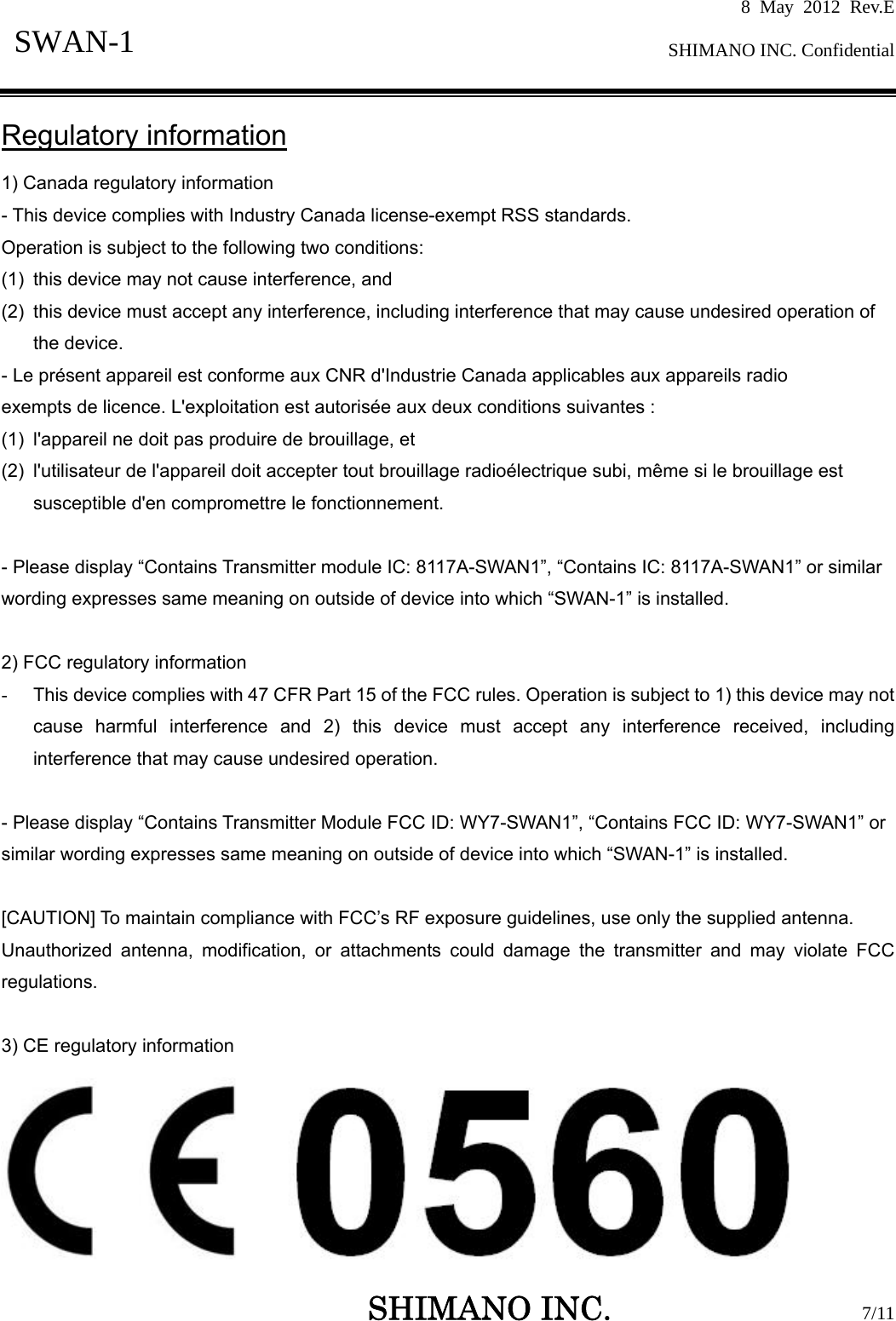 8 May 2012 Rev.E  SHIMANO INC. Confidential   SHIMANO INC.                  7/11 SWAN-1  Regulatory information 1) Canada regulatory information - This device complies with Industry Canada license-exempt RSS standards. Operation is subject to the following two conditions:   (1)  this device may not cause interference, and   (2)  this device must accept any interference, including interference that may cause undesired operation of the device. - Le présent appareil est conforme aux CNR d&apos;Industrie Canada applicables aux appareils radio exempts de licence. L&apos;exploitation est autorisée aux deux conditions suivantes :   (1)  l&apos;appareil ne doit pas produire de brouillage, et   (2)  l&apos;utilisateur de l&apos;appareil doit accepter tout brouillage radioélectrique subi, même si le brouillage est susceptible d&apos;en compromettre le fonctionnement.  - Please display “Contains Transmitter module IC: 8117A-SWAN1”, “Contains IC: 8117A-SWAN1” or similar wording expresses same meaning on outside of device into which “SWAN-1” is installed.  2) FCC regulatory information -  This device complies with 47 CFR Part 15 of the FCC rules. Operation is subject to 1) this device may not cause harmful interference and 2) this device must accept any interference received, including interference that may cause undesired operation.  - Please display “Contains Transmitter Module FCC ID: WY7-SWAN1”, “Contains FCC ID: WY7-SWAN1” or similar wording expresses same meaning on outside of device into which “SWAN-1” is installed.  [CAUTION] To maintain compliance with FCC’s RF exposure guidelines, use only the supplied antenna. Unauthorized antenna, modification, or attachments could damage the transmitter and may violate FCC regulations.   3) CE regulatory information  