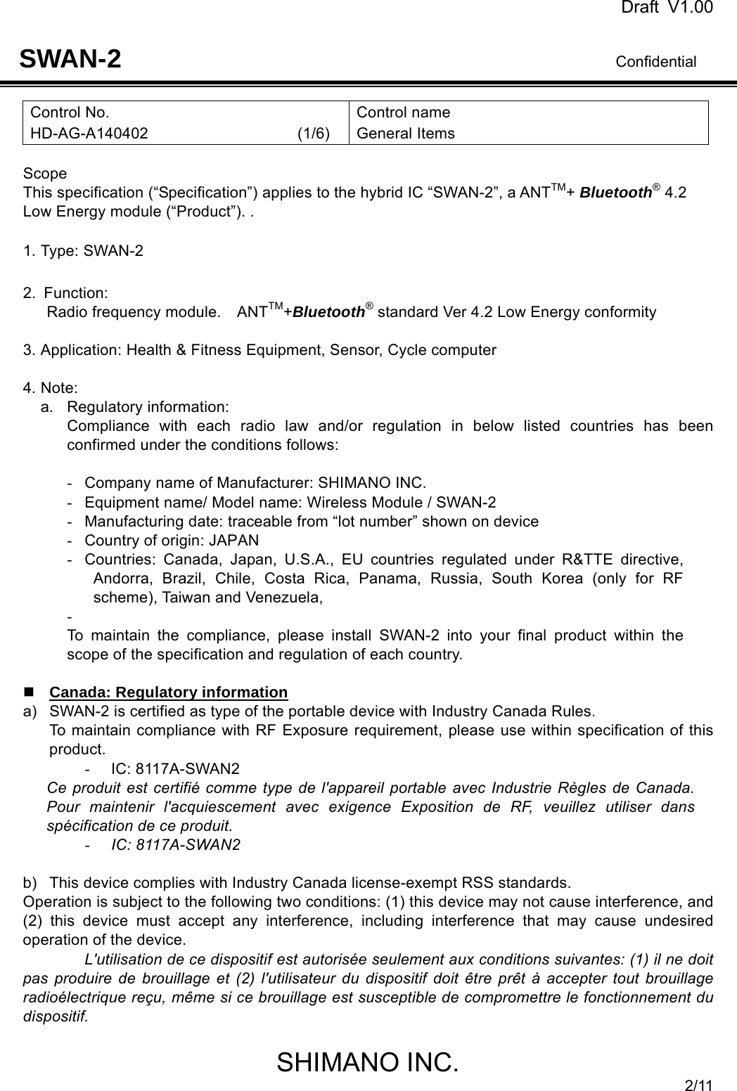 Draft V1.00                                                                              Confidential SHIMANO INC. 2/11 SWAN-2 Control No. HD-AG-A140402                   (1/6) Control name General Items  Scope This specification (“Specification”) applies to the hybrid IC “SWAN-2”, a ANTTM+ Bluetooth® 4.2 Low Energy module (“Product”). .  1. Type: SWAN-2  2. Function:  Radio frequency module.  ANTTM+Bluetooth® standard Ver 4.2 Low Energy conformity    3. Application: Health &amp; Fitness Equipment, Sensor, Cycle computer  4. Note: a. Regulatory information: Compliance with each radio law and/or regulation in below listed countries has been confirmed under the conditions follows:  -  Company name of Manufacturer: SHIMANO INC. -  Equipment name/ Model name: Wireless Module / SWAN-2 -  Manufacturing date: traceable from “lot number” shown on device -  Country of origin: JAPAN -  Countries: Canada, Japan, U.S.A., EU countries regulated under R&amp;TTE directive, Andorra, Brazil, Chile, Costa Rica, Panama, Russia, South Korea (only for RF scheme), Taiwan and Venezuela, -  To maintain the compliance, please install SWAN-2 into your final product within the scope of the specification and regulation of each country.   Canada: Regulatory information a)  SWAN-2 is certified as type of the portable device with Industry Canada Rules. To maintain compliance with RF Exposure requirement, please use within specification of this product.  - IC: 8117A-SWAN2 Ce produit est certifié comme type de l&apos;appareil portable avec Industrie Règles de Canada. Pour maintenir l&apos;acquiescement avec exigence Exposition de RF, veuillez utiliser dans spécification de ce produit. - IC: 8117A-SWAN2  b)  This device complies with Industry Canada license-exempt RSS standards. Operation is subject to the following two conditions: (1) this device may not cause interference, and (2) this device must accept any interference, including interference that may cause undesired operation of the device. L&apos;utilisation de ce dispositif est autorisée seulement aux conditions suivantes: (1) il ne doit pas produire de brouillage et (2) l&apos;utilisateur du dispositif doit être prêt à accepter tout brouillage radioélectrique reçu, même si ce brouillage est susceptible de compromettre le fonctionnement du dispositif.  