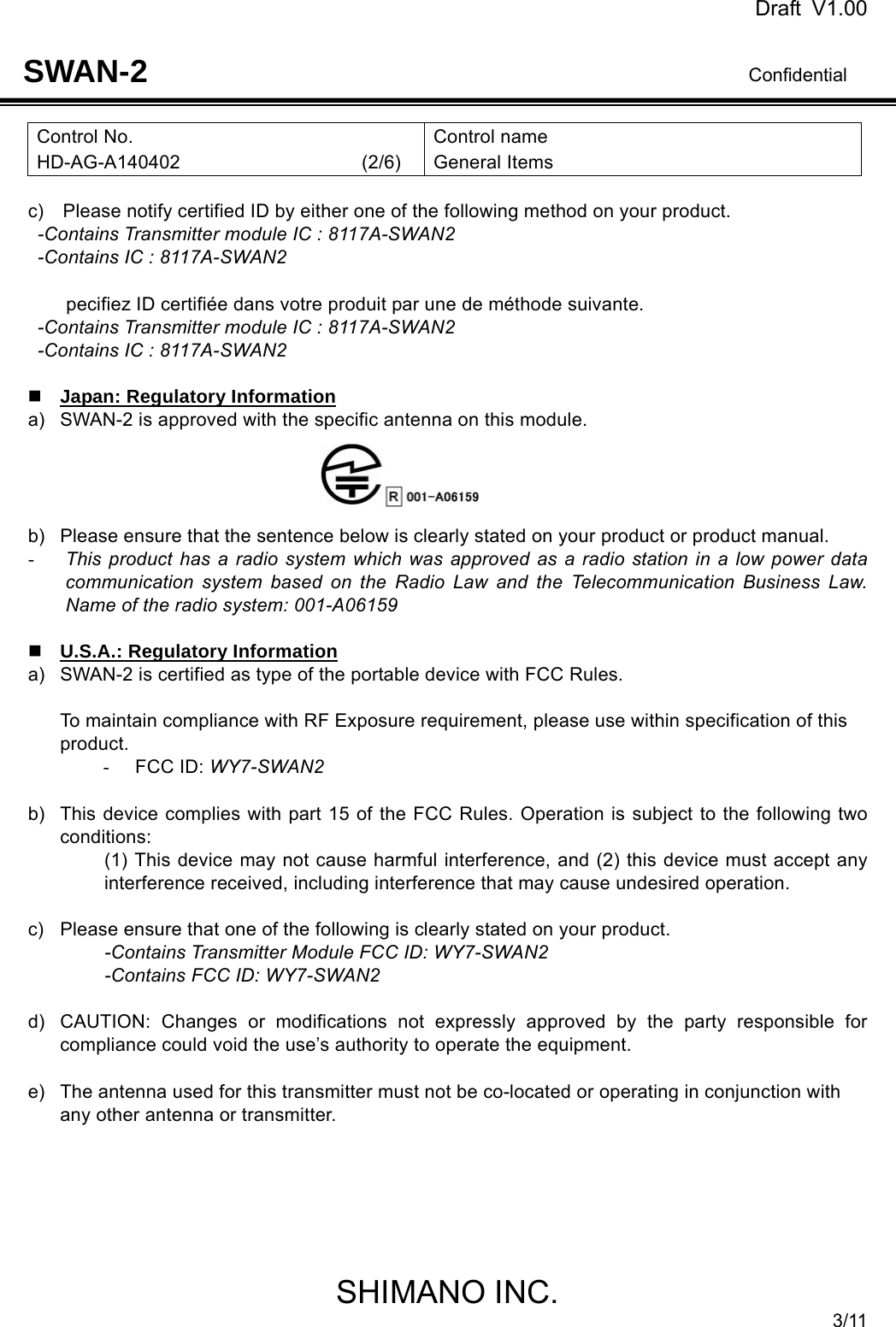 Draft V1.00                                                                              Confidential SHIMANO INC. 3/11 SWAN-2 Control No. HD-AG-A140402                   (2/6) Control name General Items  c)    Please notify certified ID by either one of the following method on your product. -Contains Transmitter module IC : 8117A-SWAN2 -Contains IC : 8117A-SWAN2  pecifiez ID certifiée dans votre produit par une de méthode suivante. -Contains Transmitter module IC : 8117A-SWAN2 -Contains IC : 8117A-SWAN2   Japan: Regulatory Information a)  SWAN-2 is approved with the specific antenna on this module.       b)  Please ensure that the sentence below is clearly stated on your product or product manual. - This product has a radio system which was approved as a radio station in a low power data communication system based on the Radio Law and the Telecommunication Business Law. Name of the radio system: 001-A06159   U.S.A.: Regulatory Information a)  SWAN-2 is certified as type of the portable device with FCC Rules.    To maintain compliance with RF Exposure requirement, please use within specification of this product. - FCC ID: WY7-SWAN2  b)  This device complies with part 15 of the FCC Rules. Operation is subject to the following two conditions: (1) This device may not cause harmful interference, and (2) this device must accept any interference received, including interference that may cause undesired operation.  c)  Please ensure that one of the following is clearly stated on your product. -Contains Transmitter Module FCC ID: WY7-SWAN2 -Contains FCC ID: WY7-SWAN2  d)  CAUTION: Changes or modifications not expressly approved by the party responsible for compliance could void the use’s authority to operate the equipment.  e)  The antenna used for this transmitter must not be co-located or operating in conjunction with any other antenna or transmitter.       