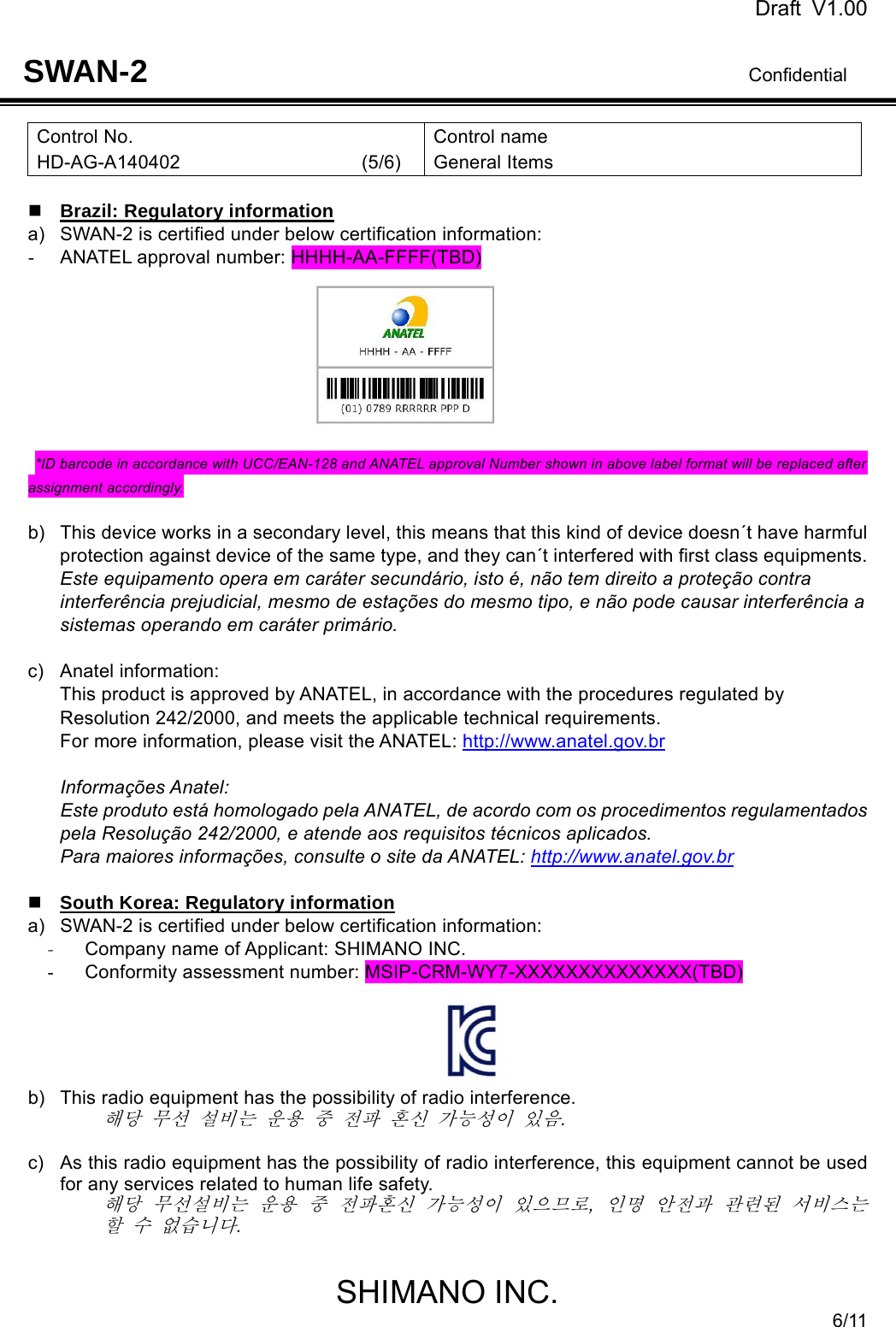 Draft V1.00                                                                              Confidential SHIMANO INC. 6/11 SWAN-2 Control No. HD-AG-A140402                   (5/6) Control name General Items   Brazil: Regulatory information a)  SWAN-2 is certified under below certification information: -  ANATEL approval number: HHHH-AA-FFFF(TBD)        *ID barcode in accordance with UCC/EAN-128 and ANATEL approval Number shown in above label format will be replaced after assignment accordingly.  b)  This device works in a secondary level, this means that this kind of device doesn´t have harmful protection against device of the same type, and they can´t interfered with first class equipments. Este equipamento opera em caráter secundário, isto é, não tem direito a proteção contra interferência prejudicial, mesmo de estações do mesmo tipo, e não pode causar interferência a sistemas operando em caráter primário.  c) Anatel information: This product is approved by ANATEL, in accordance with the procedures regulated by Resolution 242/2000, and meets the applicable technical requirements. For more information, please visit the ANATEL: http://www.anatel.gov.br  Informações Anatel: Este produto está homologado pela ANATEL, de acordo com os procedimentos regulamentados pela Resolução 242/2000, e atende aos requisitos técnicos aplicados. Para maiores informações, consulte o site da ANATEL: http://www.anatel.gov.br   South Korea: Regulatory information a)  SWAN-2 is certified under below certification information: - Company name of Applicant: SHIMANO INC. -  Conformity assessment number: MSIP-CRM-WY7-XXXXXXXXXXXXXX(TBD)  b)  This radio equipment has the possibility of radio interference. 해당 무선 설비는 운용 중 전파 혼신 가능성이 있음.   c)  As this radio equipment has the possibility of radio interference, this equipment cannot be used for any services related to human life safety. 해당 무선설비는 운용 중 전파혼신 가능성이 있으므로, 인명 안전과 관련된 서비스는 할 수 없습니다.  