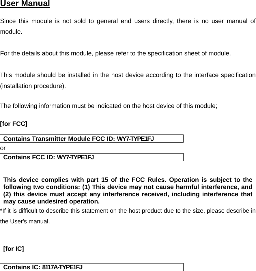  User Manual   Since this module is not sold to general end users directly, there is no user manual of module.  For the details about this module, please refer to the specification sheet of module.     This module should be installed in the host device according to the interface specification (installation procedure).    The following information must be indicated on the host device of this module;  [for FCC]    Contains Transmitter Module FCC ID: WY7-TYPE1FJ or Contains FCC ID: WY7-TYPE1FJ   This device complies with part 15 of the FCC Rules. Operation is subject to the following two conditions: (1) This device may not cause harmful interference, and (2) this device must accept any interference received, including interference that may cause undesired operation. *If it is difficult to describe this statement on the host product due to the size, please describe in the User&apos;s manual.    [for IC]   Contains IC: 8117A-TYPE1FJ    