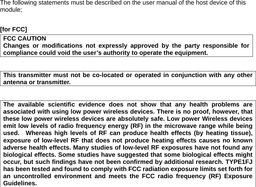 The following statements must be described on the user manual of the host device of this module;  [for FCC]     FCC CAUTION Changes or modifications not expressly approved by the party responsible for compliance could void the user’s authority to operate the equipment.   This transmitter must not be co-located or operated in conjunction with any other antenna or transmitter.   The available scientific evidence does not show that any health problems are associated with using low power wireless devices. There is no proof, however, that these low power wireless devices are absolutely safe. Low power Wireless devices emit low levels of radio frequency energy (RF) in the microwave range while being used.  Whereas high levels of RF can produce health effects (by heating tissue), exposure of low-level RF that does not produce heating effects causes no known adverse health effects. Many studies of low-level RF exposures have not found any biological effects. Some studies have suggested that some biological effects might occur, but such findings have not been confirmed by additional research. TYPE1FJ has been tested and found to comply with FCC radiation exposure limits set forth for an uncontrolled environment and meets the FCC radio frequency (RF) Exposure Guidelines.                            