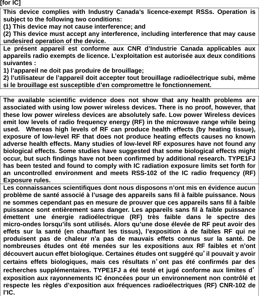 [for IC]     This device complies with Industry Canada’s licence-exempt RSSs. Operation is subject to the following two conditions: (1) This device may not cause interference; and   (2) This device must accept any interference, including interference that may cause undesired operation of the device. Le présent appareil est conforme aux CNR d’Industrie Canada applicables aux appareils radio exempts de licence. L’exploitation est autorisée aux deux conditions suivantes : 1) l’appareil ne doit pas produire de brouillage; 2) l’utilisateur de l’appareil doit accepter tout brouillage radioélectrique subi, même si le brouillage est susceptible d’en compromettre le fonctionnement.  The available scientific evidence does not show that any health problems are associated with using low power wireless devices. There is no proof, however, that these low power wireless devices are absolutely safe. Low power Wireless devices emit low levels of radio frequency energy (RF) in the microwave range while being used.  Whereas high levels of RF can produce health effects (by heating tissue), exposure of low-level RF that does not produce heating effects causes no known adverse health effects. Many studies of low-level RF exposures have not found any biological effects. Some studies have suggested that some biological effects might occur, but such findings have not been confirmed by additional research. TYPE1FJ has been tested and found to comply with IC radiation exposure limits set forth for an uncontrolled environment and meets RSS-102 of the IC radio frequency (RF) Exposure rules. Les connaissances scientifiques dont nous disposons n’ont mis en évidence aucun problème de santé associé à l’usage des appareils sans fil à faible puissance. Nous ne sommes cependant pas en mesure de prouver que ces appareils sans fil à faible puissance sont entièrement sans danger. Les appareils sans fil à faible puissance émettent une énergie radioélectrique (RF) très faible dans le spectre des micro-ondes lorsqu’ils sont utilisés. Alors qu’une dose élevée de RF peut avoir des effets sur la santé (en chauffant les tissus), l’exposition à de faibles RF qui ne produisent pas de chaleur n’a pas de mauvais effets connus sur la santé. De nombreuses études ont été menées sur les expositions aux RF faibles et n’ont découvert aucun effet biologique. Certaines études ont suggéré qu’il pouvait y avoir certains effets biologiques, mais ces résultats n’ont pas été confirmés par des recherches supplémentaires. TYPE1FJ a été testé et jugé conforme aux limites d’exposition aux rayonnements IC énoncées pour un environnement non contrôlé et respecte les règles d’exposition aux fréquences radioélectriques (RF) CNR-102 de l’IC.   