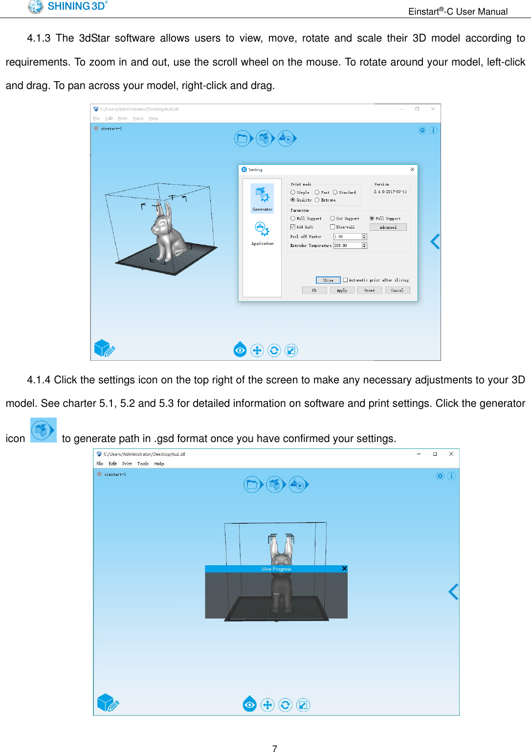                                                                 Einstart&reg;-C User Manual  7 4.1.3  The  3dStar  software  allows  users  to  view,  move,  rotate  and  scale  their  3D  model  according  to requirements. To zoom in and out, use the scroll wheel on the mouse. To rotate around your model, left-click and drag. To pan across your model, right-click and drag.  4.1.4 Click the settings icon on the top right of the screen to make any necessary adjustments to your 3D model. See charter 5.1, 5.2 and 5.3 for detailed information on software and print settings. Click the generator icon    to generate path in .gsd format once you have confirmed your settings.   