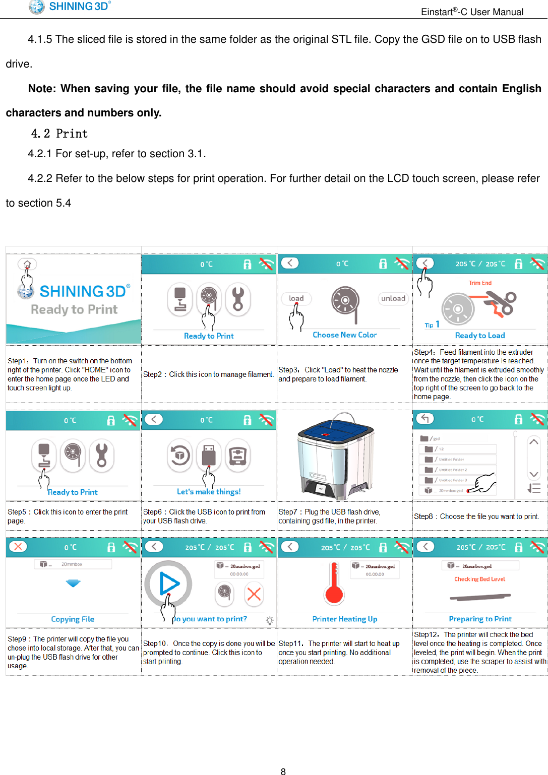                                                                  Einstart&reg;-C User Manual  8 4.1.5 The sliced file is stored in the same folder as the original STL file. Copy the GSD file on to USB flash drive. Note: When saving your file, the file name should avoid special characters and contain English characters and numbers only.   4.2 Print 4.2.1 For set-up, refer to section 3.1. 4.2.2 Refer to the below steps for print operation. For further detail on the LCD touch screen, please refer to section 5.4      