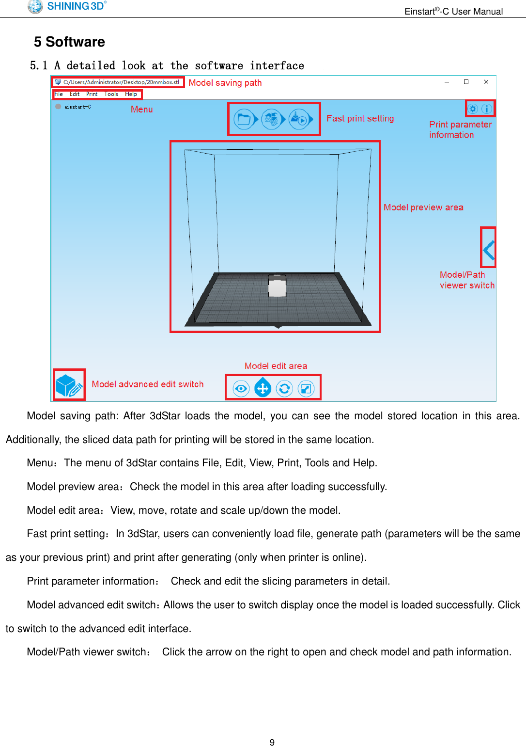                                                                  Einstart&reg;-C User Manual  9 5 Software 5.1 A detailed look at the software interface    Model saving path: After 3dStar loads  the  model,  you can  see the model stored location in this area. Additionally, the sliced data path for printing will be stored in the same location. Menu：The menu of 3dStar contains File, Edit, View, Print, Tools and Help. Model preview area：Check the model in this area after loading successfully. Model edit area：View, move, rotate and scale up/down the model. Fast print setting：In 3dStar, users can conveniently load file, generate path (parameters will be the same as your previous print) and print after generating (only when printer is online). Print parameter information：  Check and edit the slicing parameters in detail. Model advanced edit switch：Allows the user to switch display once the model is loaded successfully. Click to switch to the advanced edit interface. Model/Path viewer switch：  Click the arrow on the right to open and check model and path information.   