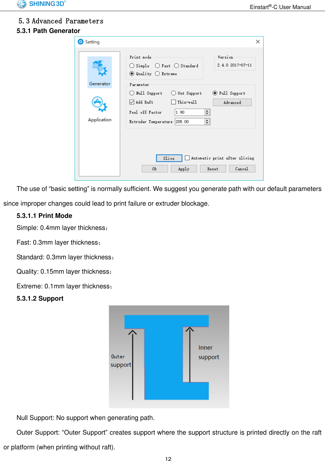                                                                  Einstart&reg;-C User Manual  12 5.3 Advanced Parameters 5.3.1 Path Generator  The use of &ldquo;basic setting&rdquo; is normally sufficient. We suggest you generate path with our default parameters since improper changes could lead to print failure or extruder blockage. 5.3.1.1 Print Mode Simple: 0.4mm layer thickness； Fast: 0.3mm layer thickness； Standard: 0.3mm layer thickness； Quality: 0.15mm layer thickness； Extreme: 0.1mm layer thickness； 5.3.1.2 Support  Null Support: No support when generating path. Outer Support: &ldquo;Outer Support&rdquo; creates support where the support structure is printed directly on the raft or platform (when printing without raft).   