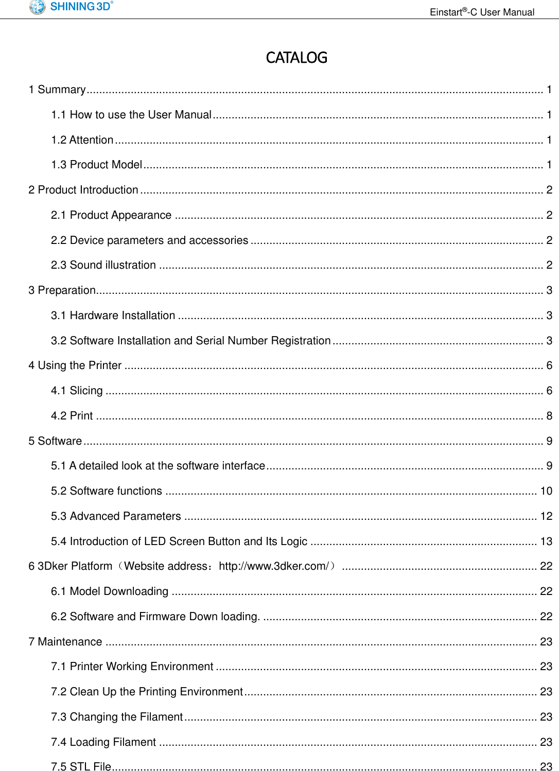                                                                  Einstart&reg;-C User Manual  CATALOG 1 Summary ................................................................................................................................................. 1 1.1 How to use the User Manual ......................................................................................................... 1 1.2 Attention ........................................................................................................................................ 1 1.3 Product Model ............................................................................................................................... 1 2 Product Introduction ................................................................................................................................ 2 2.1 Product Appearance ..................................................................................................................... 2 2.2 Device parameters and accessories ............................................................................................. 2 2.3 Sound illustration .......................................................................................................................... 2 3 Preparation .............................................................................................................................................. 3 3.1 Hardware Installation .................................................................................................................... 3 3.2 Software Installation and Serial Number Registration ................................................................... 3 4 Using the Printer ..................................................................................................................................... 6 4.1 Slicing ........................................................................................................................................... 6 4.2 Print .............................................................................................................................................. 8 5 Software .................................................................................................................................................. 9 5.1 A detailed look at the software interface ........................................................................................ 9 5.2 Software functions ...................................................................................................................... 10 5.3 Advanced Parameters ................................................................................................................ 12 5.4 Introduction of LED Screen Button and Its Logic ........................................................................ 13 6 3Dker Platform（Website address：http://www.3dker.com/） .............................................................. 22 6.1 Model Downloading .................................................................................................................... 22 6.2 Software and Firmware Down loading. ....................................................................................... 22 7 Maintenance ......................................................................................................................................... 23 7.1 Printer Working Environment ...................................................................................................... 23 7.2 Clean Up the Printing Environment ............................................................................................. 23 7.3 Changing the Filament ................................................................................................................ 23 7.4 Loading Filament ........................................................................................................................ 23 7.5 STL File ....................................................................................................................................... 23 