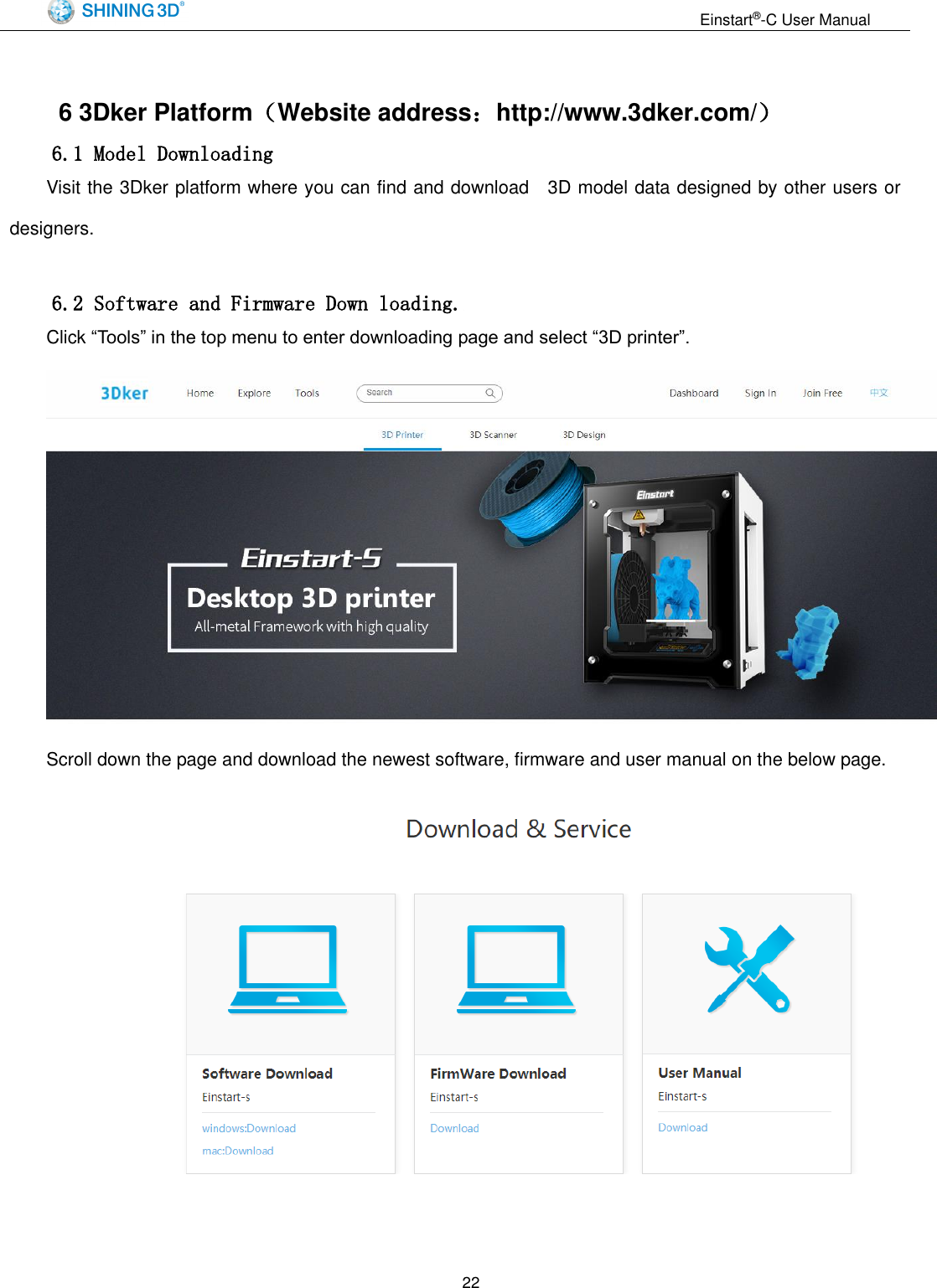                                                                  Einstart&reg;-C User Manual  22  6 3Dker Platform（Website address：http://www.3dker.com/） 6.1 Model Downloading Visit the 3Dker platform where you can find and download    3D model data designed by other users or designers.  6.2 Software and Firmware Down loading. Click &ldquo;Tools&rdquo; in the top menu to enter downloading page and select &ldquo;3D printer&rdquo;.  Scroll down the page and download the newest software, firmware and user manual on the below page.  