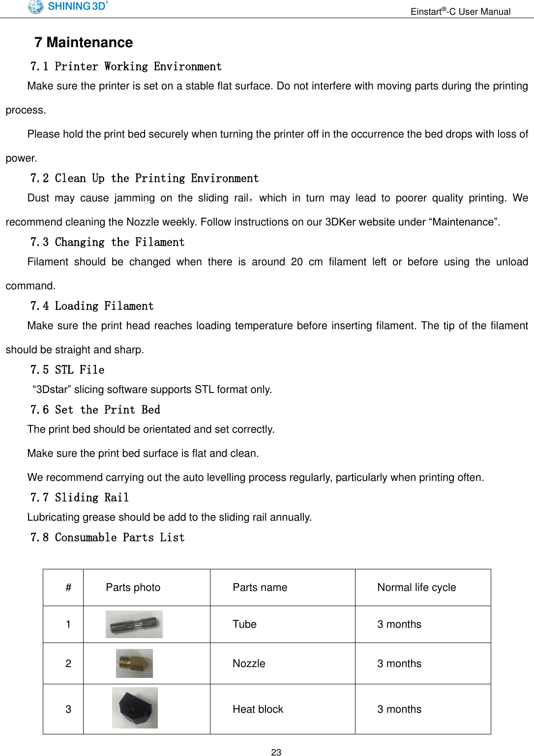                                                                  Einstart&reg;-C User Manual  23     7 Maintenance 7.1 Printer Working Environment Make sure the printer is set on a stable flat surface. Do not interfere with moving parts during the printing process. Please hold the print bed securely when turning the printer off in the occurrence the bed drops with loss of power. 7.2 Clean Up the Printing Environment Dust  may  cause  jamming  on  the  sliding  rail，which  in  turn  may  lead  to  poorer  quality  printing.  We recommend cleaning the Nozzle weekly. Follow instructions on our 3DKer website under &ldquo;Maintenance&rdquo;. 7.3 Changing the Filament Filament  should  be  changed  when  there  is  around  20  cm  filament  left  or  before  using  the  unload command. 7.4 Loading Filament Make sure the print head reaches loading temperature before inserting filament. The tip of the filament should be straight and sharp. 7.5 STL File  &ldquo;3Dstar&rdquo; slicing software supports STL format only.   7.6 Set the Print Bed The print bed should be orientated and set correctly. Make sure the print bed surface is flat and clean.   We recommend carrying out the auto levelling process regularly, particularly when printing often. 7.7 Sliding Rail Lubricating grease should be add to the sliding rail annually. 7.8 Consumable Parts List  # Parts photo Parts name Normal life cycle 1  Tube 3 months 2  Nozzle 3 months 3   Heat block 3 months 