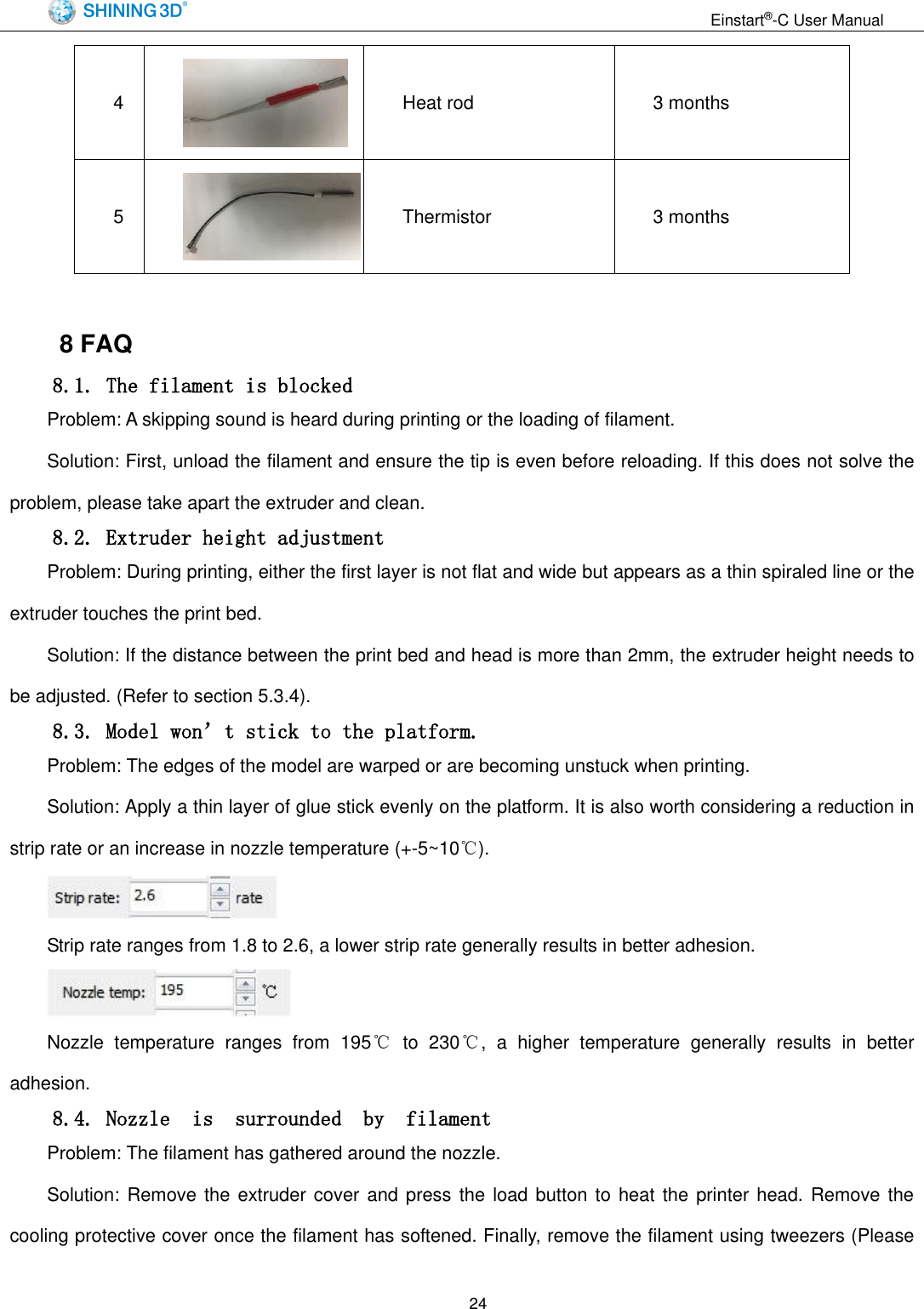                                                                  Einstart&reg;-C User Manual  24 4  Heat rod 3 months 5  Thermistor 3 months  8 FAQ 8.1. The filament is blocked Problem: A skipping sound is heard during printing or the loading of filament. Solution: First, unload the filament and ensure the tip is even before reloading. If this does not solve the problem, please take apart the extruder and clean. 8.2. Extruder height adjustment Problem: During printing, either the first layer is not flat and wide but appears as a thin spiraled line or the extruder touches the print bed. Solution: If the distance between the print bed and head is more than 2mm, the extruder height needs to be adjusted. (Refer to section 5.3.4). 8.3. Model won&rsquo;t stick to the platform. Problem: The edges of the model are warped or are becoming unstuck when printing. Solution: Apply a thin layer of glue stick evenly on the platform. It is also worth considering a reduction in strip rate or an increase in nozzle temperature (+-5~10℃).  Strip rate ranges from 1.8 to 2.6, a lower strip rate generally results in better adhesion.  Nozzle  temperature  ranges  from  195℃  to  230℃,  a  higher  temperature  generally  results  in  better adhesion. 8.4. Nozzle  is  surrounded  by  filament Problem: The filament has gathered around the nozzle. Solution: Remove  the extruder cover  and press the  load button to  heat the printer head. Remove  the cooling protective cover once the filament has softened. Finally, remove the filament using tweezers (Please 