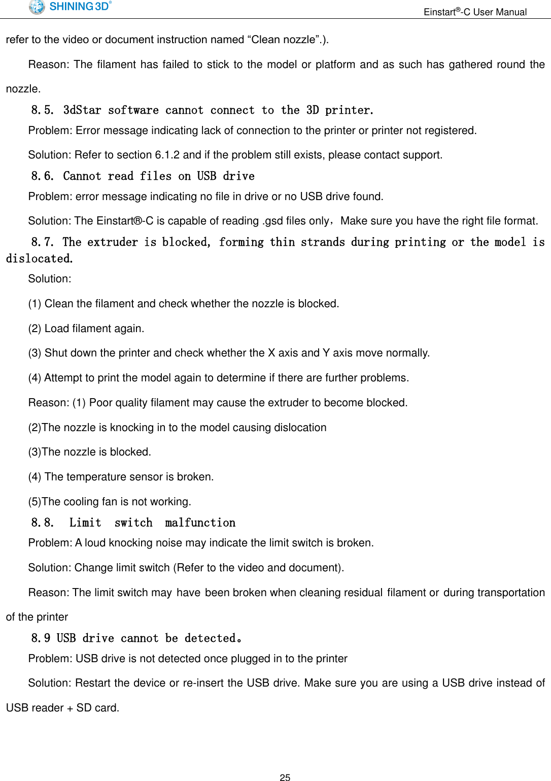                                                                  Einstart&reg;-C User Manual  25 refer to the video or document instruction named &ldquo;Clean nozzle&rdquo;.). Reason: The filament has failed to stick to the model or platform and as such has gathered round the nozzle. 8.5. 3dStar software cannot connect to the 3D printer. Problem: Error message indicating lack of connection to the printer or printer not registered. Solution: Refer to section 6.1.2 and if the problem still exists, please contact support. 8.6. Cannot read files on USB drive Problem: error message indicating no file in drive or no USB drive found. Solution: The Einstart&reg;-C is capable of reading .gsd files only，Make sure you have the right file format. 8.7. The extruder is blocked, forming thin strands during printing or the model is dislocated. Solution:   (1) Clean the filament and check whether the nozzle is blocked. (2) Load filament again. (3) Shut down the printer and check whether the X axis and Y axis move normally. (4) Attempt to print the model again to determine if there are further problems. Reason: (1) Poor quality filament may cause the extruder to become blocked. (2)The nozzle is knocking in to the model causing dislocation (3)The nozzle is blocked. (4) The temperature sensor is broken. (5)The cooling fan is not working. 8.8.  Limit  switch  malfunction Problem: A loud knocking noise may indicate the limit switch is broken. Solution: Change limit switch (Refer to the video and document). Reason: The limit switch may have been broken when cleaning residual filament or during transportation of the printer 8.9 USB drive cannot be detected。 Problem: USB drive is not detected once plugged in to the printer Solution: Restart the device or re-insert the USB drive. Make sure you are using a USB drive instead of USB reader + SD card.   