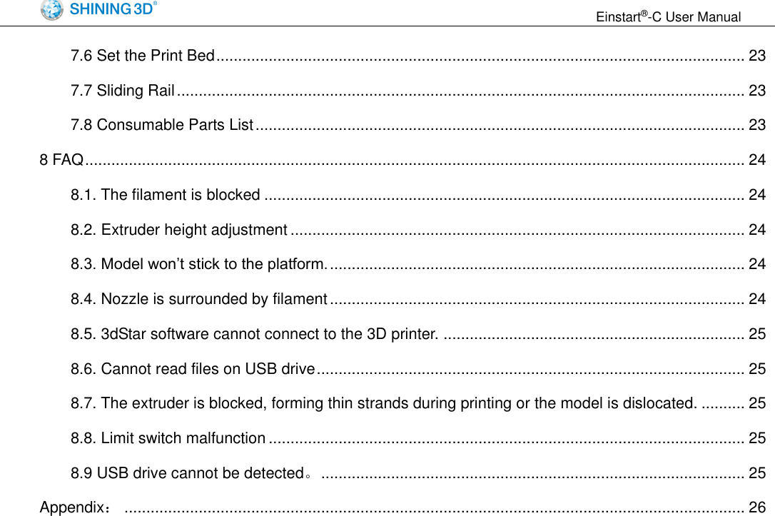                                                                  Einstart&reg;-C User Manual  7.6 Set the Print Bed ......................................................................................................................... 23 7.7 Sliding Rail .................................................................................................................................. 23 7.8 Consumable Parts List ................................................................................................................ 23 8 FAQ ....................................................................................................................................................... 24 8.1. The filament is blocked .............................................................................................................. 24 8.2. Extruder height adjustment ........................................................................................................ 24 8.3. Model won&rsquo;t stick to the platform. ............................................................................................... 24 8.4. Nozzle is surrounded by filament ............................................................................................... 24 8.5. 3dStar software cannot connect to the 3D printer. ..................................................................... 25 8.6. Cannot read files on USB drive .................................................................................................. 25 8.7. The extruder is blocked, forming thin strands during printing or the model is dislocated. .......... 25 8.8. Limit switch malfunction ............................................................................................................. 25 8.9 USB drive cannot be detected。 ................................................................................................. 25 Appendix： .............................................................................................................................................. 26 