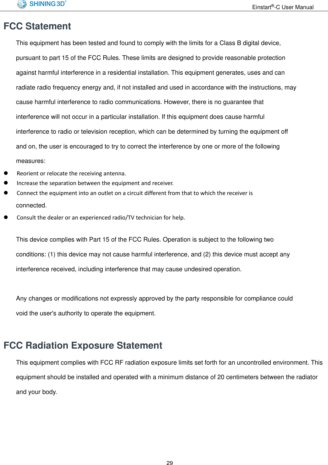                                                                 Einstart&reg;-C User Manual  29 FCC Statement This equipment has been tested and found to comply with the limits for a Class B digital device, pursuant to part 15 of the FCC Rules. These limits are designed to provide reasonable protection against harmful interference in a residential installation. This equipment generates, uses and can radiate radio frequency energy and, if not installed and used in accordance with the instructions, may cause harmful interference to radio communications. However, there is no guarantee that interference will not occur in a particular installation. If this equipment does cause harmful interference to radio or television reception, which can be determined by turning the equipment off and on, the user is encouraged to try to correct the interference by one or more of the following measures:  Reorient or relocate the receiving antenna.  Increase the separation between the equipment and receiver.  Connect the equipment into an outlet on a circuit different from that to which the receiver is connected.  Consult the dealer or an experienced radio/TV technician for help.  This device complies with Part 15 of the FCC Rules. Operation is subject to the following two conditions: (1) this device may not cause harmful interference, and (2) this device must accept any interference received, including interference that may cause undesired operation.  Any changes or modifications not expressly approved by the party responsible for compliance could void the user's authority to operate the equipment.  FCC Radiation Exposure Statement   This equipment complies with FCC RF radiation exposure limits set forth for an uncontrolled environment. This equipment should be installed and operated with a minimum distance of 20 centimeters between the radiator and your body.     