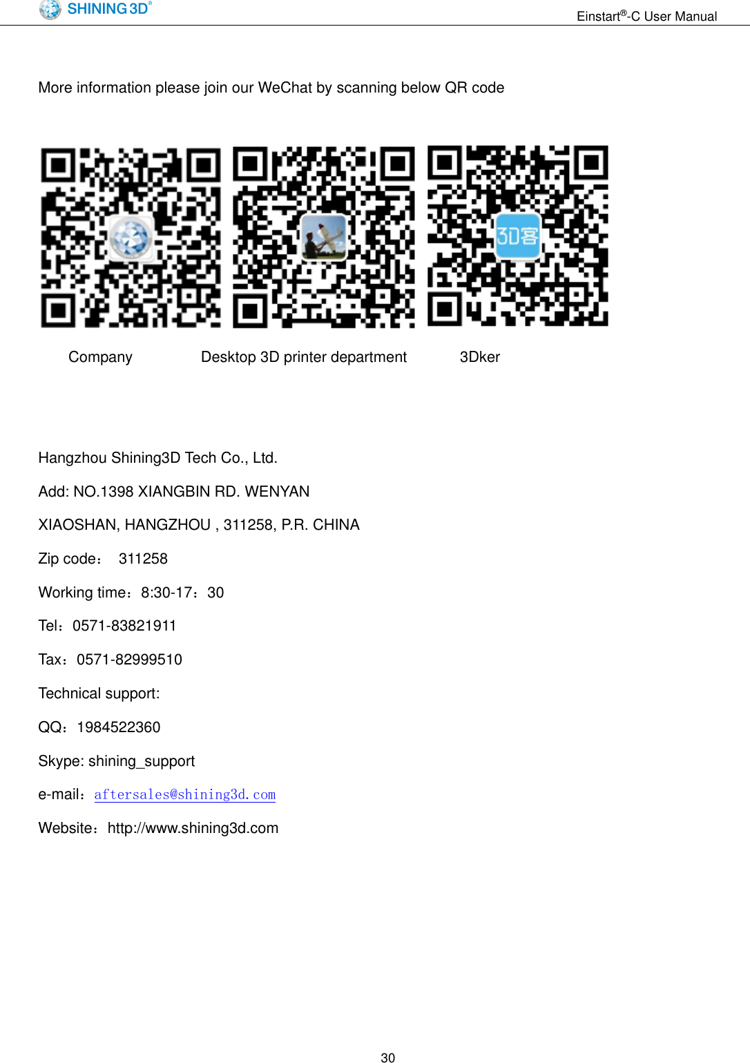                                                                  Einstart&reg;-C User Manual  30  More information please join our WeChat by scanning below QR code           Company                  Desktop 3D printer department              3Dker   Hangzhou Shining3D Tech Co., Ltd. Add: NO.1398 XIANGBIN RD. WENYAN XIAOSHAN, HANGZHOU , 311258, P.R. CHINA Zip code：  311258 Working time：8:30-17：30 Tel：0571-83821911 Tax：0571-82999510 Technical support: QQ：1984522360 Skype: shining_support e-mail：aftersales@shining3d.com Website：http://www.shining3d.com  