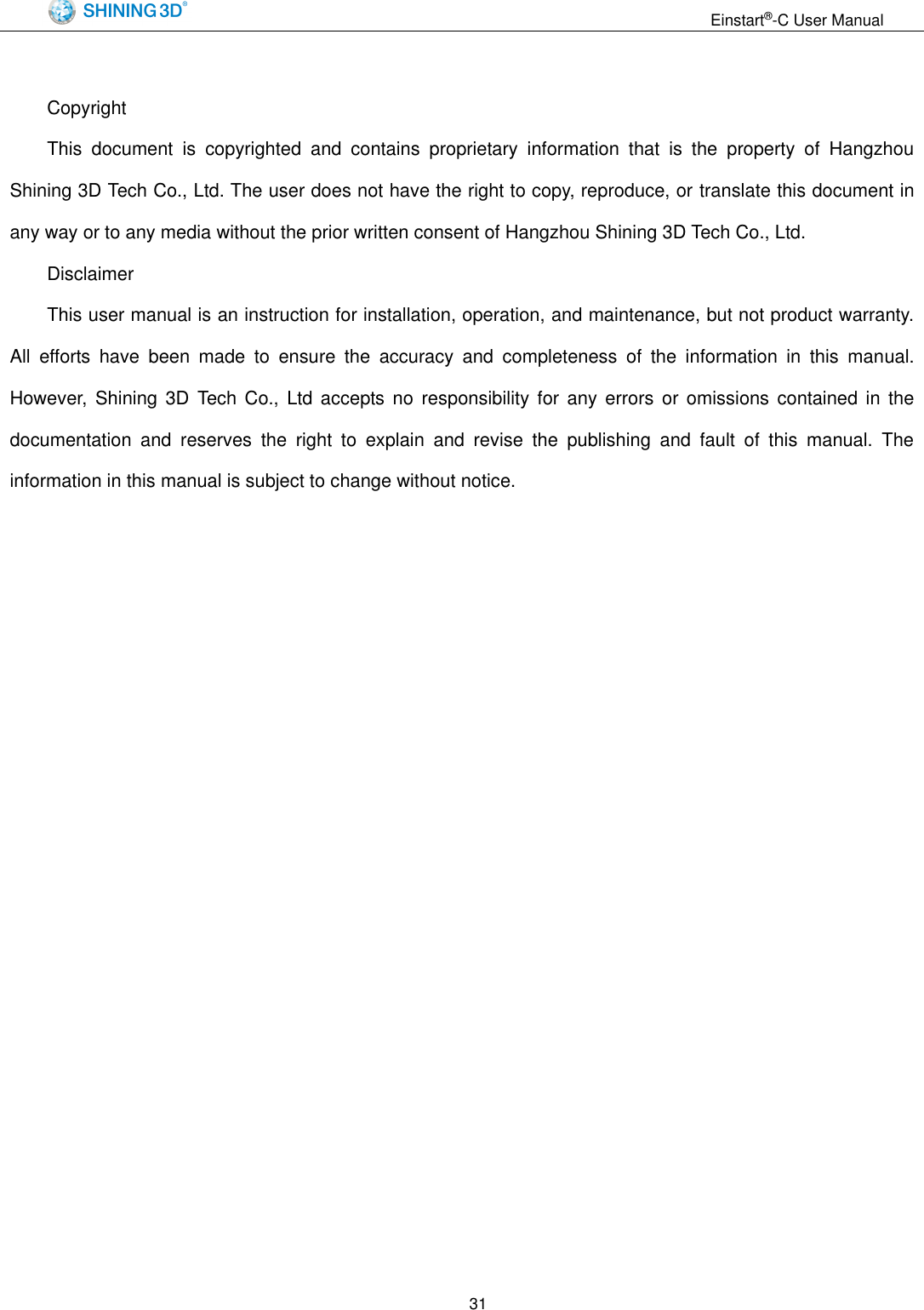                                                                  Einstart&reg;-C User Manual  31  Copyright This  document  is  copyrighted  and  contains  proprietary  information  that  is  the  property  of  Hangzhou Shining 3D Tech Co., Ltd. The user does not have the right to copy, reproduce, or translate this document in any way or to any media without the prior written consent of Hangzhou Shining 3D Tech Co., Ltd. Disclaimer This user manual is an instruction for installation, operation, and maintenance, but not product warranty. All  efforts  have  been  made  to  ensure  the  accuracy  and  completeness  of  the  information  in  this  manual. However,  Shining  3D  Tech  Co.,  Ltd  accepts no  responsibility  for  any  errors or omissions  contained in  the documentation  and  reserves  the  right  to  explain  and  revise  the  publishing  and  fault  of  this  manual.  The information in this manual is subject to change without notice. 