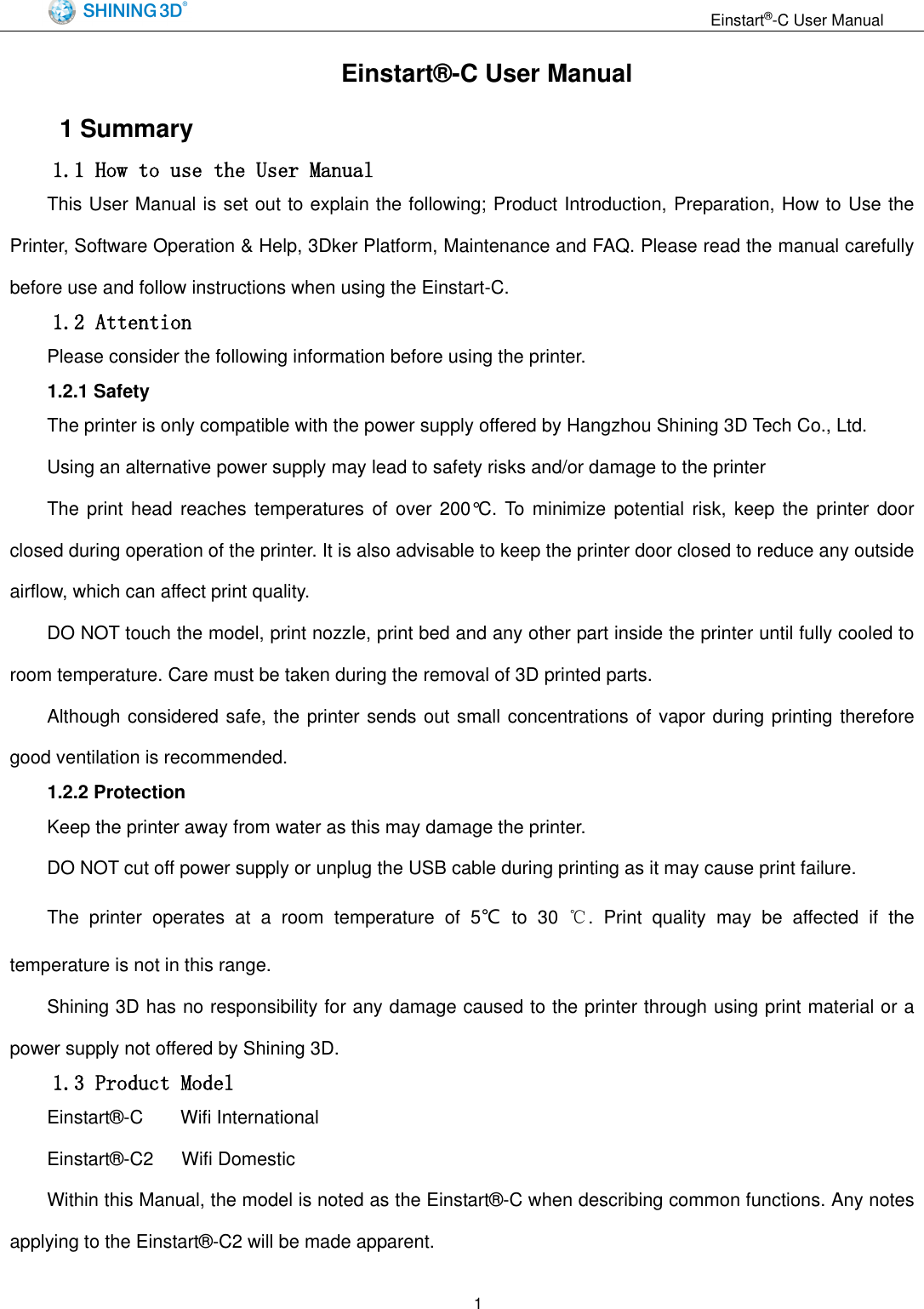                                                                  Einstart&reg;-C User Manual  1 Einstart&reg;-C User Manual 1 Summary 1.1 How to use the User Manual This User Manual is set out to explain the following; Product Introduction, Preparation, How to Use the Printer, Software Operation &amp; Help, 3Dker Platform, Maintenance and FAQ. Please read the manual carefully before use and follow instructions when using the Einstart-C. 1.2 Attention Please consider the following information before using the printer. 1.2.1 Safety The printer is only compatible with the power supply offered by Hangzhou Shining 3D Tech Co., Ltd.   Using an alternative power supply may lead to safety risks and/or damage to the printer The print head reaches temperatures  of  over  200&deg;C.  To minimize potential risk,  keep  the  printer  door closed during operation of the printer. It is also advisable to keep the printer door closed to reduce any outside airflow, which can affect print quality. DO NOT touch the model, print nozzle, print bed and any other part inside the printer until fully cooled to room temperature. Care must be taken during the removal of 3D printed parts.   Although considered safe, the printer sends out small concentrations of vapor during printing therefore good ventilation is recommended.   1.2.2 Protection Keep the printer away from water as this may damage the printer. DO NOT cut off power supply or unplug the USB cable during printing as it may cause print failure. The  printer  operates  at  a  room  temperature  of  5℃  to  30  ℃.  Print  quality  may  be  affected  if  the temperature is not in this range. Shining 3D has no responsibility for any damage caused to the printer through using print material or a power supply not offered by Shining 3D. 1.3 Product Model Einstart&reg;-C        Wifi International Einstart&reg;-C2    Wifi Domestic   Within this Manual, the model is noted as the Einstart&reg;-C when describing common functions. Any notes applying to the Einstart&reg;-C2 will be made apparent. 