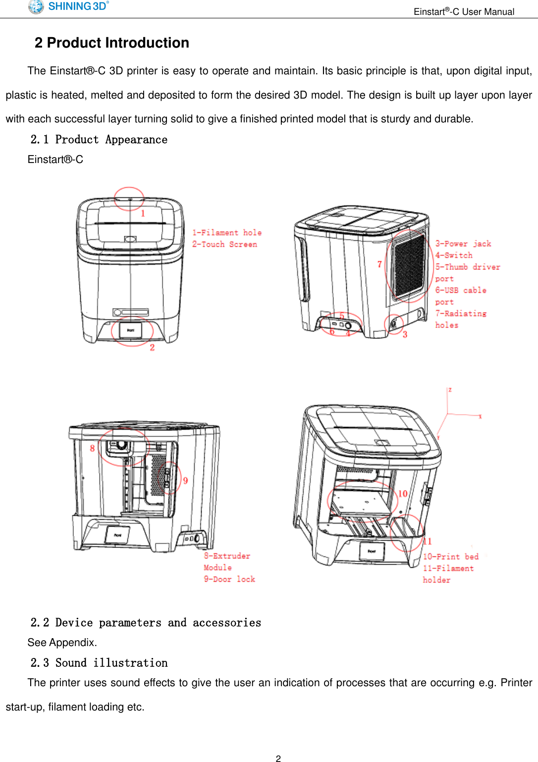                                                                  Einstart&reg;-C User Manual  2 2 Product Introduction The Einstart&reg;-C 3D printer is easy to operate and maintain. Its basic principle is that, upon digital input, plastic is heated, melted and deposited to form the desired 3D model. The design is built up layer upon layer with each successful layer turning solid to give a finished printed model that is sturdy and durable. 2.1 Product Appearance Einstart&reg;-C        2.2 Device parameters and accessories See Appendix. 2.3 Sound illustration The printer uses sound effects to give the user an indication of processes that are occurring e.g. Printer start-up, filament loading etc. 