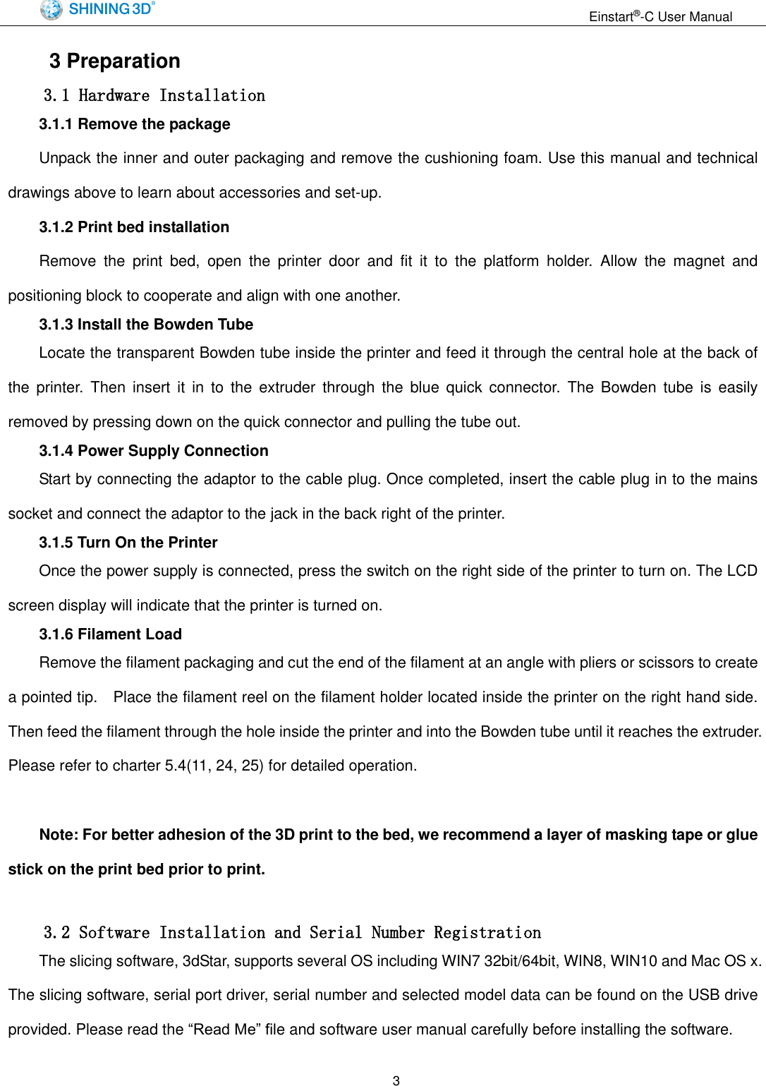                                                                  Einstart&reg;-C User Manual  3 3 Preparation 3.1 Hardware Installation      3.1.1 Remove the package Unpack the inner and outer packaging and remove the cushioning foam. Use this manual and technical drawings above to learn about accessories and set-up.     3.1.2 Print bed installation Remove  the  print  bed,  open  the  printer  door  and  fit  it  to  the  platform  holder.  Allow  the  magnet  and positioning block to cooperate and align with one another. 3.1.3 Install the Bowden Tube Locate the transparent Bowden tube inside the printer and feed it through the central hole at the back of the  printer.  Then  insert  it  in  to  the  extruder  through  the  blue  quick  connector.  The  Bowden  tube  is  easily removed by pressing down on the quick connector and pulling the tube out. 3.1.4 Power Supply Connection Start by connecting the adaptor to the cable plug. Once completed, insert the cable plug in to the mains socket and connect the adaptor to the jack in the back right of the printer. 3.1.5 Turn On the Printer Once the power supply is connected, press the switch on the right side of the printer to turn on. The LCD screen display will indicate that the printer is turned on. 3.1.6 Filament Load Remove the filament packaging and cut the end of the filament at an angle with pliers or scissors to create a pointed tip.    Place the filament reel on the filament holder located inside the printer on the right hand side. Then feed the filament through the hole inside the printer and into the Bowden tube until it reaches the extruder. Please refer to charter 5.4(11, 24, 25) for detailed operation.  Note: For better adhesion of the 3D print to the bed, we recommend a layer of masking tape or glue stick on the print bed prior to print.      3.2 Software Installation and Serial Number Registration The slicing software, 3dStar, supports several OS including WIN7 32bit/64bit, WIN8, WIN10 and Mac OS x. The slicing software, serial port driver, serial number and selected model data can be found on the USB drive provided. Please read the &ldquo;Read Me&rdquo; file and software user manual carefully before installing the software. 