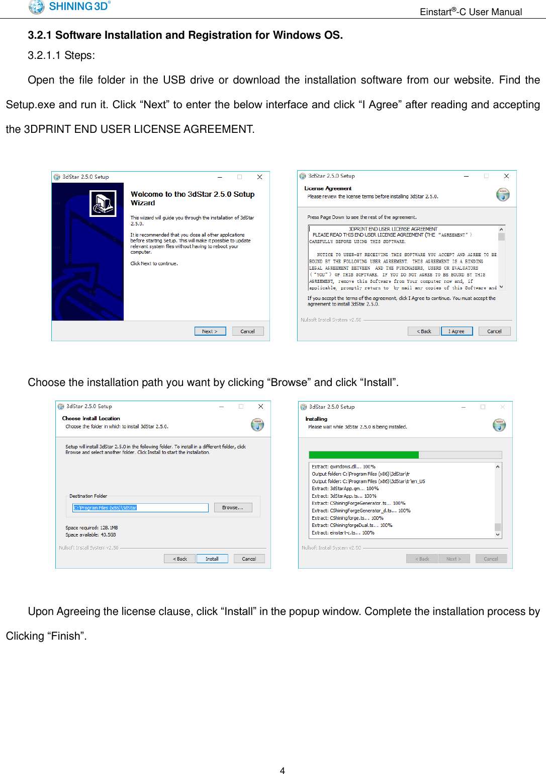                                                                  Einstart&reg;-C User Manual  4 3.2.1 Software Installation and Registration for Windows OS. 3.2.1.1 Steps:   Open the  file folder in  the  USB  drive or download  the  installation software from  our website.  Find the Setup.exe and run it. Click &ldquo;Next&rdquo; to enter the below interface and click &ldquo;I Agree&rdquo; after reading and accepting the 3DPRINT END USER LICENSE AGREEMENT.          Choose the installation path you want by clicking &ldquo;Browse&rdquo; and click &ldquo;Install&rdquo;.         Upon Agreeing the license clause, click &ldquo;Install&rdquo; in the popup window. Complete the installation process by Clicking &ldquo;Finish&rdquo;. 