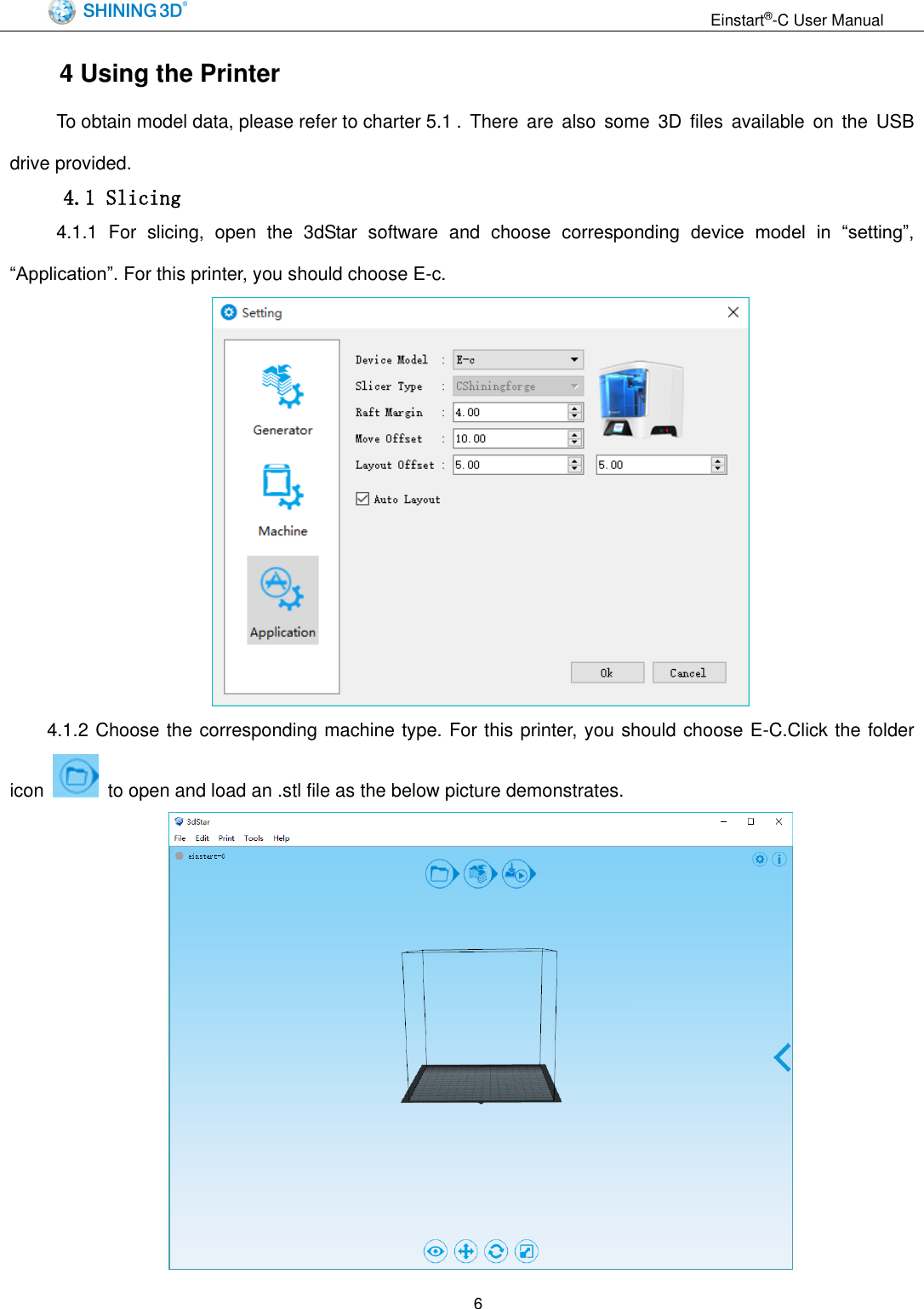                                                                  Einstart&reg;-C User Manual  6 4 Using the Printer   To obtain model data, please refer to charter 5.1 .  There  are  also  some  3D  files  available on  the  USB drive provided.  4.1 Slicing   4.1.1  For  slicing,  open  the  3dStar  software  and  choose  corresponding  device  model  in  &ldquo;setting&rdquo;, &ldquo;Application&rdquo;. For this printer, you should choose E-c.  4.1.2 Choose the corresponding machine type. For this printer, you should choose E-C.Click the folder icon    to open and load an .stl file as the below picture demonstrates.  