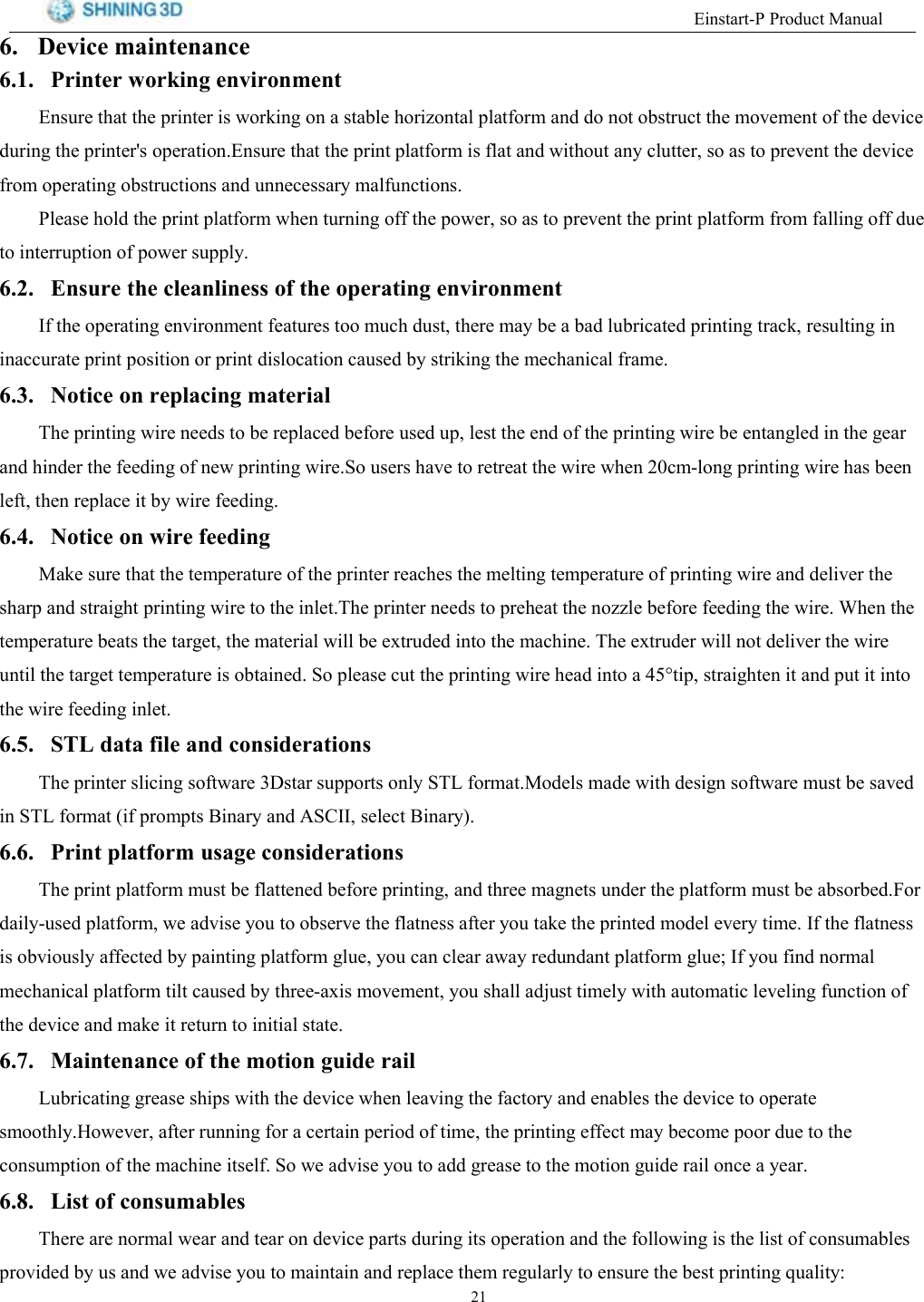 (LQVWDUW33URGXFW0DQXDO 'HYLFH PDLQWHQDQFH 3ULQWHU ZRUNLQJ HQYLURQPHQW(QVXUH WKDW WKH SULQWHU LV ZRUNLQJ RQ D VWDEOH KRUL]RQWDO SODWIRUP DQG GR QRW REVWUXFW WKH PRYHPHQW RI WKH GHYLFHGXULQJ WKH SULQWHUV RSHUDWLRQ(QVXUH WKDW WKH SULQW SODWIRUP LV IODW DQG ZLWKRXW DQ\ FOXWWHU VR DV WR SUHYHQW WKH GHYLFHIURP RSHUDWLQJ REVWUXFWLRQV DQG XQQHFHVVDU\ PDOIXQFWLRQV3OHDVH KROG WKH SULQW SODWIRUP ZKHQ WXUQLQJ RII WKH SRZHU VR DV WR SUHYHQW WKH SULQW SODWIRUP IURP IDOOLQJ RII GXHWR LQWHUUXSWLRQ RI SRZHU VXSSO\ (QVXUH WKH FOHDQOLQHVV RI WKH RSHUDWLQJ HQYLURQPHQW,I WKH RSHUDWLQJ HQYLURQPHQW IHDWXUHV WRR PXFK GXVW WKHUH PD\ EH D EDG OXEULFDWHG SULQWLQJ WUDFN UHVXOWLQJ LQLQDFFXUDWH SULQW SRVLWLRQ RU SULQW GLVORFDWLRQ FDXVHG E\ VWULNLQJ WKH PHFKDQLFDO IUDPH 1RWLFH RQ UHSODFLQJ PDWHULDO7KH SULQWLQJ ZLUH QHHGV WR EH UHSODFHG EHIRUH XVHG XS OHVW WKH HQG RI WKH SULQWLQJ ZLUH EH HQWDQJOHG LQ WKH JHDUDQG KLQGHU WKH IHHGLQJ RI QHZ SULQWLQJ ZLUH6R XVHUV KDYH WR UHWUHDW WKH ZLUH ZKHQ FPORQJ SULQWLQJ ZLUH KDV EHHQOHIW WKHQ UHSODFH LW E\ ZLUH IHHGLQJ 1RWLFH RQ ZLUH IHHGLQJ0DNH VXUH WKDW WKH WHPSHUDWXUH RI WKH SULQWHU UHDFKHV WKH PHOWLQJ WHPSHUDWXUH RI SULQWLQJ ZLUH DQG GHOLYHU WKHVKDUS DQG VWUDLJKW SULQWLQJ ZLUH WR WKH LQOHW7KH SULQWHU QHHGV WR SUHKHDW WKH QR]]OH EHIRUH IHHGLQJ WKH ZLUH :KHQ WKHWHPSHUDWXUH EHDWV WKH WDUJHW WKH PDWHULDO ZLOO EH H[WUXGHG LQWR WKH PDFKLQH 7KH H[WUXGHU ZLOO QRW GHOLYHU WKH ZLUHXQWLO WKH WDUJHW WHPSHUDWXUH LV REWDLQHG 6R SOHDVH FXW WKH SULQWLQJ ZLUH KHDG LQWR D WLS VWUDLJKWHQ LW DQG SXW LW LQWRWKH ZLUH IHHGLQJ LQOHW 67/ GDWD ILOH DQG FRQVLGHUDWLRQV7KH SULQWHU VOLFLQJ VRIWZDUH 'VWDU VXSSRUWV RQO\ 67/ IRUPDW0RGHOV PDGH ZLWK GHVLJQ VRIWZDUH PXVW EH VDYHGLQ 67/ IRUPDW LI SURPSWV %LQDU\ DQG $6&amp;,, VHOHFW %LQDU\ 3ULQW SODWIRUP XVDJH FRQVLGHUDWLRQV7KH SULQW SODWIRUP PXVW EH IODWWHQHG EHIRUH SULQWLQJ DQG WKUHH PDJQHWV XQGHU WKH SODWIRUP PXVW EH DEVRUEHG)RUGDLO\XVHG SODWIRUP ZH DGYLVH \RX WR REVHUYH WKH IODWQHVV DIWHU \RX WDNH WKH SULQWHG PRGHO HYHU\ WLPH ,I WKH IODWQHVVLV REYLRXVO\ DIIHFWHG E\ SDLQWLQJ SODWIRUP JOXH \RX FDQ FOHDU DZD\ UHGXQGDQW SODWIRUP JOXH ,I \RX ILQG QRUPDOPHFKDQLFDO SODWIRUP WLOW FDXVHG E\ WKUHHD[LV PRYHPHQW \RX VKDOO DGMXVW WLPHO\ ZLWK DXWRPDWLF OHYHOLQJ IXQFWLRQ RIWKH GHYLFH DQG PDNH LW UHWXUQ WR LQLWLDO VWDWH 0DLQWHQDQFH RI WKH PRWLRQ JXLGH UDLO/XEULFDWLQJ JUHDVH VKLSV ZLWK WKH GHYLFH ZKHQ OHDYLQJ WKH IDFWRU\ DQG HQDEOHV WKH GHYLFH WR RSHUDWHVPRRWKO\+RZHYHU DIWHU UXQQLQJ IRU D FHUWDLQ SHULRG RI WLPH WKH SULQWLQJ HIIHFW PD\ EHFRPH SRRU GXH WR WKHFRQVXPSWLRQ RI WKH PDFKLQH LWVHOI 6R ZH DGYLVH \RX WR DGG JUHDVH WR WKH PRWLRQ JXLGH UDLO RQFH D \HDU /LVW RI FRQVXPDEOHV7KHUH DUH QRUPDO ZHDU DQG WHDU RQ GHYLFH SDUWV GXULQJ LWV RSHUDWLRQ DQG WKH IROORZLQJ LV WKH OLVW RI FRQVXPDEOHVSURYLGHG E\ XV DQG ZH DGYLVH \RX WR PDLQWDLQ DQG UHSODFH WKHP UHJXODUO\ WR HQVXUH WKH EHVW SULQWLQJ TXDOLW\