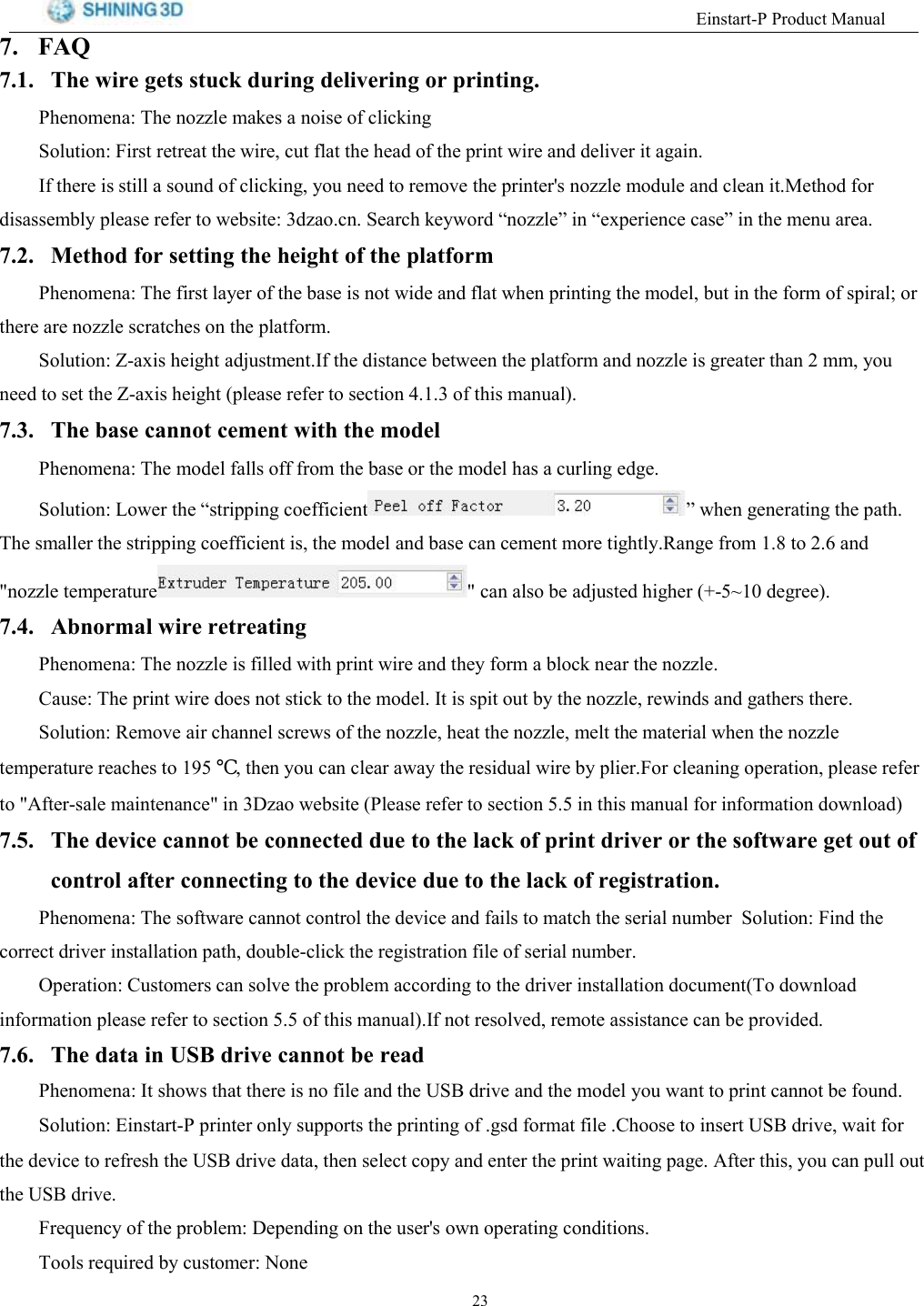 (LQVWDUW33URGXFW0DQXDO )$4 7KH ZLUH JHWV VWXFN GXULQJ GHOLYHULQJ RU SULQWLQJ3KHQRPHQD 7KH QR]]OH PDNHV D QRLVH RI FOLFNLQJ6ROXWLRQ )LUVW UHWUHDW WKH ZLUH FXW IODW WKH KHDG RI WKH SULQW ZLUH DQG GHOLYHU LW DJDLQ,I WKHUH LV VWLOO D VRXQG RI FOLFNLQJ \RX QHHG WR UHPRYH WKH SULQWHUV QR]]OH PRGXOH DQG FOHDQ LW0HWKRG IRUGLVDVVHPEO\ SOHDVH UHIHU WR ZHEVLWH G]DRFQ 6HDUFK NH\ZRUG &sup3;QR]]OH&acute; LQ &sup3;H[SHULHQFH FDVH&acute; LQ WKH PHQX DUHD 0HWKRG IRU VHWWLQJ WKH KHLJKW RI WKH SODWIRUP3KHQRPHQD 7KH ILUVW OD\HU RI WKH EDVH LV QRW ZLGH DQG IODW ZKHQ SULQWLQJ WKH PRGHO EXW LQ WKH IRUP RI VSLUDO RUWKHUH DUH QR]]OH VFUDWFKHV RQ WKH SODWIRUP6ROXWLRQ =D[LV KHLJKW DGMXVWPHQW,I WKH GLVWDQFH EHWZHHQ WKH SODWIRUP DQG QR]]OH LV JUHDWHU WKDQ  PP \RXQHHG WR VHW WKH =D[LV KHLJKW SOHDVH UHIHU WR VHFWLRQ  RI WKLV PDQXDO 7KH EDVH FDQQRW FHPHQW ZLWK WKH PRGHO3KHQRPHQD 7KH PRGHO IDOOV RII IURP WKH EDVH RU WKH PRGHO KDV D FXUOLQJ HGJH6ROXWLRQ /RZHU WKH &sup3;VWULSSLQJ FRHIILFLHQW &acute; ZKHQ JHQHUDWLQJ WKH SDWK7KH VPDOOHU WKH VWULSSLQJ FRHIILFLHQW LV WKH PRGHO DQG EDVH FDQ FHPHQW PRUH WLJKWO\5DQJH IURP  WR  DQGQR]]OH WHPSHUDWXUH  FDQ DOVR EH DGMXVWHG KLJKHU a GHJUHH $EQRUPDO ZLUH UHWUHDWLQJ3KHQRPHQD 7KH QR]]OH LV ILOOHG ZLWK SULQW ZLUH DQG WKH\ IRUP D EORFN QHDU WKH QR]]OH&amp;DXVH 7KH SULQW ZLUH GRHV QRW VWLFN WR WKH PRGHO ,W LV VSLW RXW E\ WKH QR]]OH UHZLQGV DQG JDWKHUV WKHUH6ROXWLRQ 5HPRYH DLU FKDQQHO VFUHZV RI WKH QR]]OH KHDW WKH QR]]OH PHOW WKH PDWHULDO ZKHQ WKH QR]]OHWHPSHUDWXUH UHDFKHV WR  ℃ WKHQ \RX FDQ FOHDU DZD\ WKH UHVLGXDO ZLUH E\ SOLHU)RU FOHDQLQJ RSHUDWLRQ SOHDVH UHIHUWR $IWHUVDOH PDLQWHQDQFH LQ ']DR ZHEVLWH 3OHDVH UHIHU WR VHFWLRQ  LQ WKLV PDQXDO IRU LQIRUPDWLRQ GRZQORDG 7KH GHYLFH FDQQRW EH FRQQHFWHG GXH WR WKH ODFN RI SULQW GULYHU RU WKH VRIWZDUH JHW RXW RIFRQWURO DIWHU FRQQHFWLQJ WR WKH GHYLFH GXH WR WKH ODFN RI UHJLVWUDWLRQ3KHQRPHQD 7KH VRIWZDUH FDQQRW FRQWURO WKH GHYLFH DQG IDLOV WR PDWFK WKH VHULDO QXPEHU 6ROXWLRQ )LQG WKHFRUUHFW GULYHU LQVWDOODWLRQ SDWK GRXEOHFOLFN WKH UHJLVWUDWLRQ ILOH RI VHULDO QXPEHU2SHUDWLRQ &amp;XVWRPHUV FDQ VROYH WKH SUREOHP DFFRUGLQJ WR WKH GULYHU LQVWDOODWLRQ GRFXPHQW7R GRZQORDGLQIRUPDWLRQ SOHDVH UHIHU WR VHFWLRQ  RI WKLV PDQXDO,I QRW UHVROYHG UHPRWH DVVLVWDQFH FDQ EH SURYLGHG 7KH GDWD LQ 86% GULYH FDQQRW EH UHDG3KHQRPHQD,WVKRZVWKDWWKHUHLVQRILOHDQGWKH86%GULYHDQGWKHPRGHO\RXZDQWWRSULQWFDQQRWEHIRXQG6ROXWLRQ(LQVWDUW3SULQWHURQO\VXSSRUWVWKHSULQWLQJRIJVGIRUPDWILOH&amp;KRRVHWRLQVHUW86%GULYHZDLWIRUWKH GHYLFH WR UHIUHVK WKH 86% GULYH GDWD WKHQ VHOHFW FRS\ DQG HQWHU WKH SULQW ZDLWLQJ SDJH $IWHU WKLV \RX FDQ SXOO RXWWKH 86% GULYH)UHTXHQF\ RI WKH SUREOHP 'HSHQGLQJ RQ WKH XVHUV RZQ RSHUDWLQJ FRQGLWLRQV7RROV UHTXLUHG E\ FXVWRPHU 1RQH