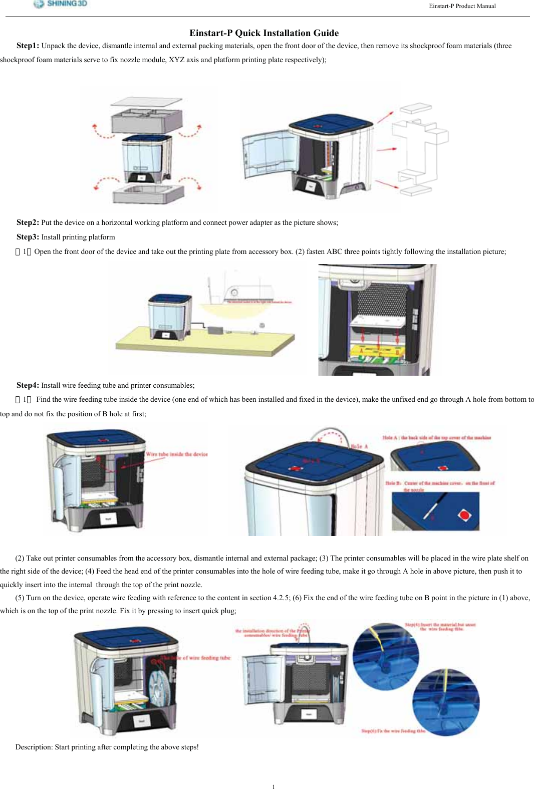 (LQVWDUW33URGXFW0DQXDO(LQVWDUW34XLFN,QVWDOODWLRQ*XLGH6WHS 8QSDFN WKH GHYLFH GLVPDQWOH LQWHUQDO DQG H[WHUQDO SDFNLQJ PDWHULDOV RSHQ WKH IURQW GRRU RI WKH GHYLFH WKHQ UHPRYH LWV VKRFNSURRI IRDP PDWHULDOV WKUHHVKRFNSURRI IRDP PDWHULDOV VHUYH WR IL[ QR]]OH PRGXOH ;<= D[LV DQG SODWIRUP SULQWLQJ SODWH UHVSHFWLYHO\6WHS 3XW WKH GHYLFH RQ D KRUL]RQWDO ZRUNLQJ SODWIRUP DQG FRQQHFW SRZHU DGDSWHU DV WKH SLFWXUH VKRZV6WHS ,QVWDOO SULQWLQJ SODWIRUP（）2SHQ WKH IURQW GRRU RI WKH GHYLFH DQG WDNH RXW WKH SULQWLQJ SODWH IURP DFFHVVRU\ ER[  IDVWHQ $%&amp; WKUHH SRLQWV WLJKWO\ IROORZLQJ WKH LQVWDOODWLRQ SLFWXUH6WHS ,QVWDOO ZLUH IHHGLQJ WXEH DQG SULQWHU FRQVXPDEOHV（）)LQG WKH ZLUH IHHGLQJ WXEH LQVLGH WKH GHYLFH RQH HQG RI ZKLFK KDV EHHQ LQVWDOOHG DQG IL[HG LQ WKH GHYLFH PDNH WKH XQIL[HG HQG JR WKURXJK $ KROH IURP ERWWRP WRWRS DQG GR QRW IL[ WKH SRVLWLRQ RI % KROH DW ILUVW 7DNH RXW SULQWHU FRQVXPDEOHV IURP WKH DFFHVVRU\ ER[ GLVPDQWOH LQWHUQDO DQG H[WHUQDO SDFNDJH  7KH SULQWHU FRQVXPDEOHV ZLOO EH SODFHG LQ WKH ZLUH SODWH VKHOI RQWKH ULJKW VLGH RI WKH GHYLFH  )HHG WKH KHDG HQG RI WKH SULQWHU FRQVXPDEOHV LQWR WKH KROH RI ZLUH IHHGLQJ WXEH PDNH LW JR WKURXJK $ KROH LQ DERYH SLFWXUH WKHQ SXVK LW WRTXLFNO\ LQVHUW LQWR WKH LQWHUQDO WKURXJK WKH WRS RI WKH SULQW QR]]OH 7XUQ RQ WKH GHYLFH RSHUDWH ZLUH IHHGLQJ ZLWK UHIHUHQFH WR WKH FRQWHQW LQ VHFWLRQ   )L[ WKH HQG RI WKH ZLUH IHHGLQJ WXEH RQ % SRLQW LQ WKH SLFWXUH LQ  DERYHZKLFK LV RQ WKH WRS RI WKH SULQW QR]]OH )L[ LW E\ SUHVVLQJ WR LQVHUW TXLFN SOXJ'HVFULSWLRQ 6WDUW SULQWLQJ DIWHU FRPSOHWLQJ WKH DERYH VWHSV