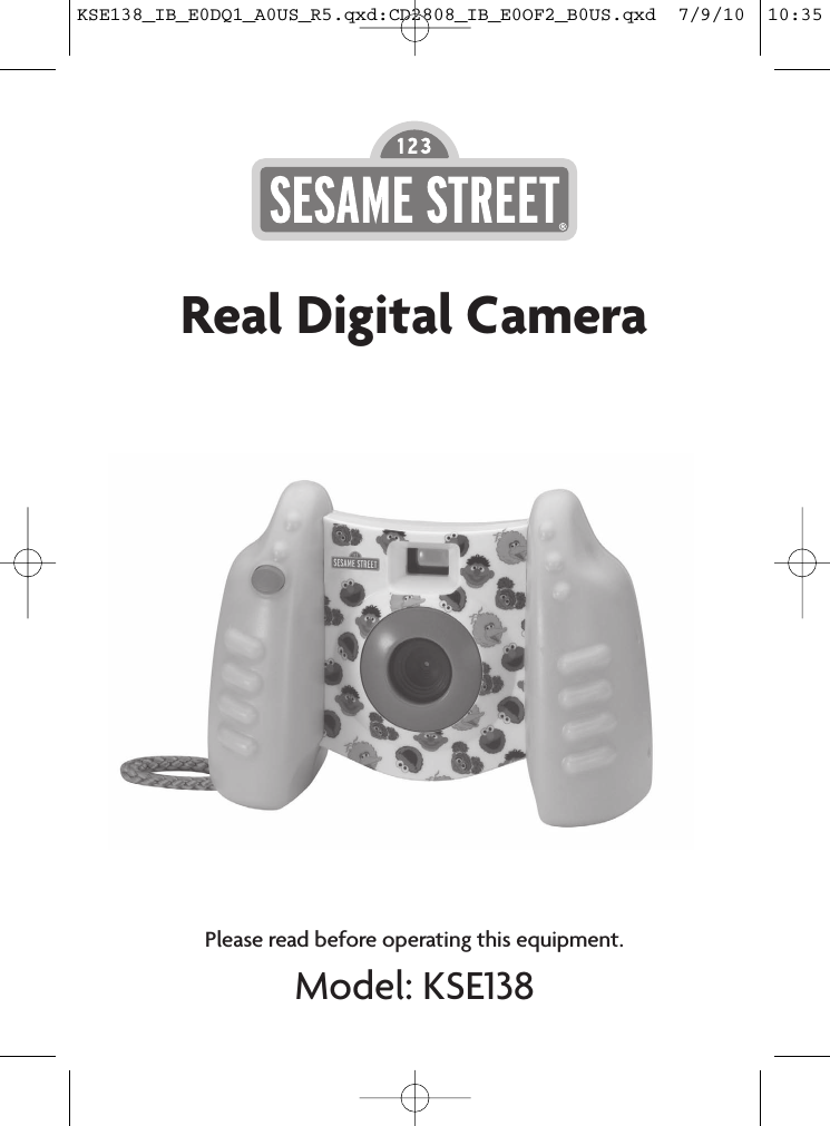 Please read before operating this equipment.Model: KSE138FRONT COVER PAGESesame Workshop ®, Sesame Street ® and associated characters, trademarks and design elements are owned and licensed by Sesame Workshop. © 2010 Sesame Workshop. All Rights Reserved. Printed in China KSE138-IB-E0DQ1-B0USReal Digital CameraBACK COVER PAGEModel: KSE138Item: IB (front/back cover artwork)Date: 16th Apr 2010P/N: KSE138-IB-E0DQ1-B0USIB Dim.: 150(W) x 210(H) mmKSE138_IB_E0DQ1_A0US_R5.qxd:CD2808_IB_E0OF2_B0US.qxd  7/9/10  10:35 AM  Page 10