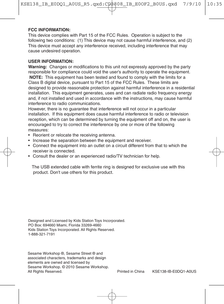 Sesame Workshop ®, Sesame Street ® and associated characters, trademarks and design elements are owned and licensed by Sesame Workshop. © 2010 Sesame Workshop. All Rights Reserved. Printed in China KSE138-IB-E0DQ1-A0USBACK COVER PAGEFCC INFORMATION:This device complies with Part 15 of the FCC Rules.  Operation is subject to the following two conditions:  (1) This device may not cause harmful interference, and (2) This device must accept any interference received, including interference that may cause undesired operation.USER INFORMATION:Warning: Changes or modifications to this unit not expressly approved by the party responsible for compliance could void the user&apos;s authority to operate the equipment.NOTE: This equipment has been tested and found to comply with the limits for a Class B digital device, pursuant to Part 15 of the FCC Rules.  These limits are designed to provide reasonable protection against harmful interference in a residential installation.  This equipment generates, uses and can radiate radio frequency energy and, if not installed and used in accordance with the instructions, may cause harmful interference to radio communications.However, there is no guarantee that interference will not occur in a particular installation.  If this equipment does cause harmful interference to radio or television reception, which can be determined by turning the equipment off and on, the user is encouraged to try to correct the interference by one or more of the following measures:•Reorient or relocate the receiving antenna.•Increase the separation between the equipment and receiver.•Connect the equipment into an outlet on a circuit different from that to which the receiver is connected.•Consult the dealer or an experienced radio/TV technician for help.     The USB extended cable with ferrite ring is designed for exclusive use with this     product. Don&apos;t use others for this product.    Designed and Licensed by Kids Station Toys Incorporated.PO Box: 694660 Miami, Florida 33269-4660Kids Station Toys Incorporated. All Rights Reserved.1-888-321-7191KSE138_IB_E0DQ1_A0US_R5.qxd:CD2808_IB_E0OF2_B0US.qxd  7/9/10  10:35 AM  Page 9