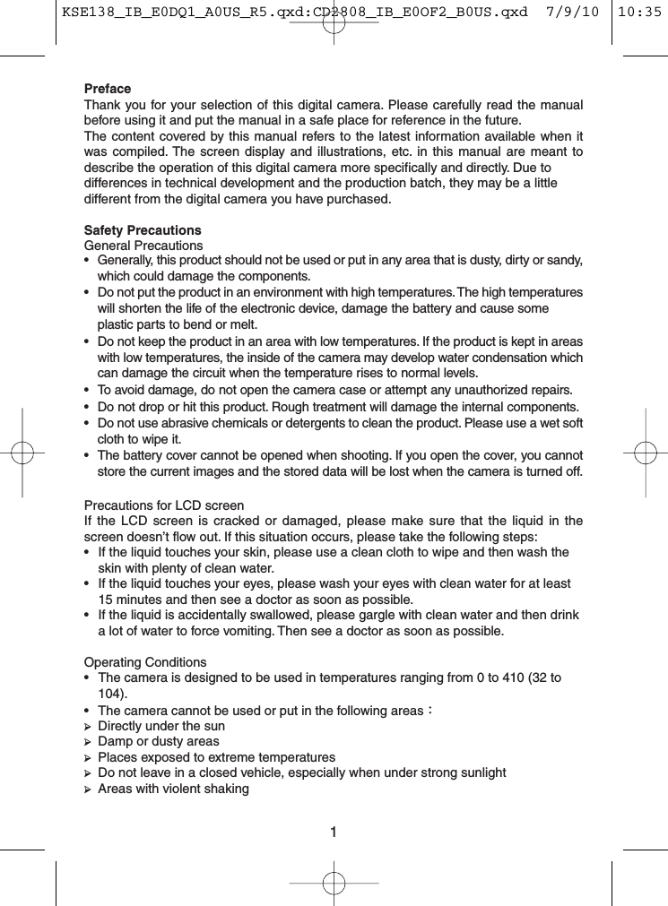 1PrefaceThank you for your selection of this digital camera. Please carefully read the manualbefore using it and put the manual in a safe place for reference in the future.The content covered by this manual refers to the latest information available when itwas compiled. The screen display and illustrations, etc. in this manual are meant todescribe the operation of this digital camera more specifically and directly. Due todifferences in technical development and the production batch, they may be a littledifferent from the digital camera you have purchased.Safety PrecautionsGeneral Precautions• Generally, this product should not be used or put in any area that is dusty, dirty or sandy,which could damage the components.• Do not put the product in an environment with high temperatures. The high temperatureswill shorten the life of the electronic device, damage the battery and cause someplastic parts to bend or melt.• Do not keep the product in an area with low temperatures. If the product is kept in areaswith low temperatures, the inside of the camera may develop water condensation whichcan damage the circuit when the temperature rises to normal levels.• To avoid damage, do not open the camera case or attempt any unauthorized repairs.• Do not drop or hit this product. Rough treatment will damage the internal components.• Do not use abrasive chemicals or detergents to clean the product. Please use a wet softcloth to wipe it.• The battery cover cannot be opened when shooting. If you open the cover, you cannotstore the current images and the stored data will be lost when the camera is turned off.Precautions for LCD screenIf the LCD screen is cracked or damaged, please make sure that the liquid in thescreen doesn’t flow out. If this situation occurs, please take the following steps:• If the liquid touches your skin, please use a clean cloth to wipe and then wash theskin with plenty of clean water.• If the liquid touches your eyes, please wash your eyes with clean water for at least15 minutes and then see a doctor as soon as possible.• If the liquid is accidentally swallowed, please gargle with clean water and then drinka lot of water to force vomiting. Then see a doctor as soon as possible.Operating Conditions• The camera is designed to be used in temperatures ranging from 0 to 410 (32 to104).• The camera cannot be used or put in the following areas：➢Directly under the sun➢Damp or dusty areas➢Places exposed to extreme temperatures➢Do not leave in a closed vehicle, especially when under strong sunlight➢Areas with violent shakingKSE138_IB_E0DQ1_A0US_R5.qxd:CD2808_IB_E0OF2_B0US.qxd  7/9/10  10:35 AM  Page 1