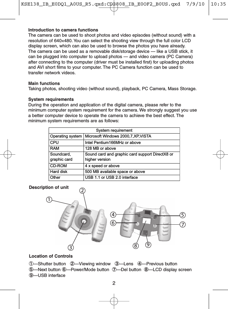 2Introduction to camera functionsThe camera can be used to shoot photos and video episodes (without sound) with aresolution of 640×480. You can select the shooting view through the full color LCDdisplay screen, which can also be used to browse the photos you have already.The camera can be used as a removable disk/storage device — like a USB stick, itcan be plugged into computer to upload photos — and video camera (PC Camera)after connecting to the computer (driver must be installed first) for uploading photosand AVI short films to your computer. The PC Camera function can be used totransfer network videos.Main functionsTaking photos, shooting video (without sound), playback, PC Camera, Mass Storage.System requirementsDuring the operation and application of the digital camera, please refer to theminimum computer system requirement for the camera. We strongly suggest you usea better computer device to operate the camera to achieve the best effect. Theminimum system requirements are as follows:System requirementOperating system Microsoft Windows 2000,7,XP,VISTA CPU Intel Pentium166MHz or aboveRAM 128 MB or aboveSoundcard,graphic cardSound card and graphic card support DirectX8 orhigher versionCD-ROM 4 x speed or aboveHard disk 500 MB available space or aboveOther USB 1.1 or USB 2.0 interfaceDescription of unitLocation of Controls①—Shutter button ②—Viewing window ③—Lens ④—Previous button⑤—Next button ⑥—Power/Mode button ⑦—Del button ⑧—LCD display screen⑨—USB interface146895732KSE138_IB_E0DQ1_A0US_R5.qxd:CD2808_IB_E0OF2_B0US.qxd  7/9/10  10:35 AM  Page 2