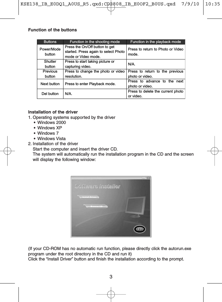 3Function of the buttonsButtons Function in the shooting mode Function in the playback modePower/ModebuttonPress the On/Off button to getstarted. Press again to select Photomode or Video mode.Press to return to Photo or Videomode.ShutterbuttonPress to start taking picture orcapturing video. N/A.PreviousbuttonPress to change the photo or videoresolution.Press to return to the previousphoto or video.Next button Press to enter Playback mode. Press to advance to the nextphoto or video.Del button N/A. Press to delete the current photoor video.Installation of the driver1. Operating systems supported by the driver•Windows 2000•Windows XP•Windows 7•Windows Vista2. Installation of the driverStart the computer and insert the driver CD.The system will automatically run the installation program in the CD and the screenwill display the following window:(If your CD-ROM has no automatic run function, please directly click the autorun.exeprogram under the root directory in the CD and run it)Click the “Install Driver” button and finish the installation according to the prompt.KSE138_IB_E0DQ1_A0US_R5.qxd:CD2808_IB_E0OF2_B0US.qxd  7/9/10  10:35 AM  Page 3