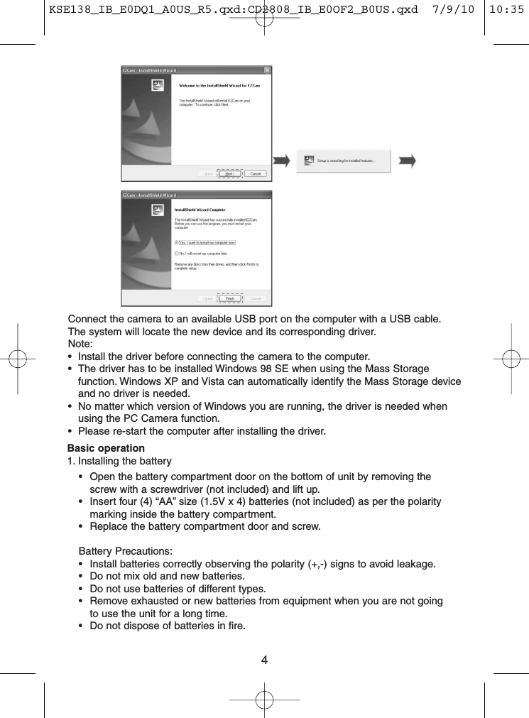 4Connect the camera to an available USB port on the computer with a USB cable.The system will locate the new device and its corresponding driver.Note:• Install the driver before connecting the camera to the computer.• The driver has to be installed Windows 98 SE when using the Mass Storagefunction. Windows XP and Vista can automatically identify the Mass Storage deviceand no driver is needed.• No matter which version of Windows you are running, the driver is needed whenusing the PC Camera function.• Please re-start the computer after installing the driver.Basic operation1. Installing the battery• Open the battery compartment door on the bottom of unit by removing thescrew with a screwdriver (not included) and lift up.• Insert four (4) “AA” size (1.5V x 4) batteries (not included) as per the polaritymarking inside the battery compartment.• Replace the battery compartment door and screw.Battery Precautions:• Install batteries correctly observing the polarity (+,-) signs to avoid leakage.• Do not mix old and new batteries.• Do not use batteries of different types.• Remove exhausted or new batteries from equipment when you are not goingto use the unit for a long time.• Do not dispose of batteries in fire.KSE138_IB_E0DQ1_A0US_R5.qxd:CD2808_IB_E0OF2_B0US.qxd  7/9/10  10:35 AM  Page 4