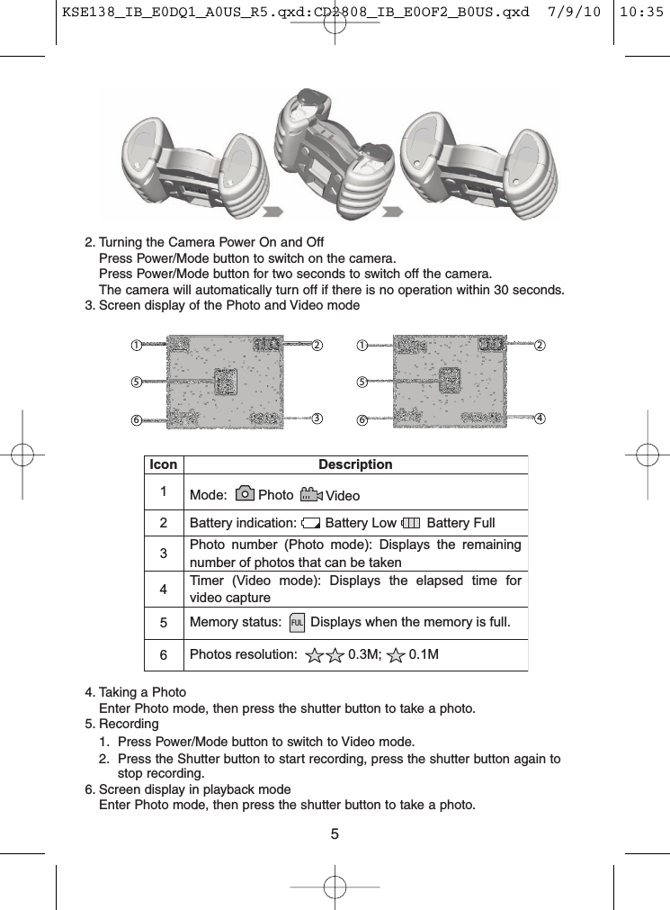 2. Turning the Camera Power On and OffPress Power/Mode button to switch on the camera.Press Power/Mode button for two seconds to switch off the camera.The camera will automatically turn off if there is no operation within 30 seconds.3. Screen display of the Photo and Video mode4. Taking a PhotoEnter Photo mode, then press the shutter button to take a photo.5. Recording1. Press Power/Mode button to switch to Video mode.2. Press the Shutter button to start recording, press the shutter button again tostop recording.6. Screen display in playback modeEnter Photo mode, then press the shutter button to take a photo.1 2324561565Icon Description1Mode: Photo Video2 Battery indication: Battery Low Battery Full3Photo number (Photo mode): Displays the remainingnumber of photos that can be taken4Timer (Video mode): Displays the elapsed time forvideo capture5Memory status: Displays when the memory is full.6Photos resolution: 0.3M; 0.1MFULKSE138_IB_E0DQ1_A0US_R5.qxd:CD2808_IB_E0OF2_B0US.qxd  7/9/10  10:35 AM  Page 5