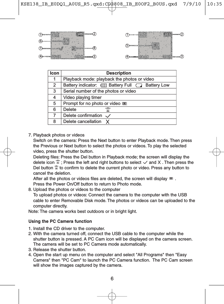 6121235483674Icon Description1 Playback mode: playback the photos or video2 Battery indicator: Battery Full Battery Low3 Serial number of the photos or video4 Video playing timer5 Prompt for no photo or video6 Delete7 Delete confirmation8 Delete cancellation7. Playback photos or videosSwitch on the camera: Press the Next button to enter Playback mode. Then pressthe Previous or Next button to select the photos or videos. To play the selectedvideo, press the shutter button.Deleting files: Press the Del button in Playback mode; the screen will display thedelete icon ; Press the left and right buttons to select and . Then press theDel button to confirm to delete the current photo or video. Press any button tocancel the deletion.After all the photos or videos files are deleted, the screen will display .Press the Power On/Off button to return to Photo mode.8. Upload the photos or videos to the computerTo upload photos or videos: Connect the camera to the computer with the USBcable to enter Removable Disk mode. The photos or videos can be uploaded to thecomputer directly.Note: The camera works best outdoors or in bright light.Using the PC Camera function1. Install the CD driver to the computer.2. With the camera turned off, connect the USB cable to the computer while theshutter button is pressed. A PC Cam icon will be displayed on the camera screen.The camera will be set to PC Camera mode automatically.3. Release the shutter button.4. Open the start up menu on the computer and select &quot;All Programs&quot; then &quot;EasyCamera&quot; then &quot;PC Cam&quot; to launch the PC Camera function. The PC Cam screenwill show the images captured by the camera.KSE138_IB_E0DQ1_A0US_R5.qxd:CD2808_IB_E0OF2_B0US.qxd  7/9/10  10:35 AM  Page 6
