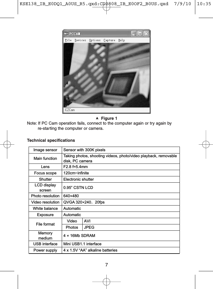 7▲▲  Figure 1Note: If PC Cam operation fails, connect to the computer again or try again by re-starting the computer or camera.Image sensor  Sensor with 300K pixels   Main function  Taking photos, shooting videos, photo/video playback, removable disk, PC camera Lens  F2.8 f=5.4mm Focus scope  120cm~infinite Shutter  Electronic shutter LCD display screen    0.95” CSTN LCD Photo resolution  640 480 Video resolution  QVGA 320 240 20fps White balance  Automatic Exposure  Automatic Video  AVI File format  Photos  JPEG Memory medium  4   16Mb SDRAM USB interface  Mini USB1.1 interface   Power supply  4 x 1.5V “AA” alkaline batteries   Technical specificationsKSE138_IB_E0DQ1_A0US_R5.qxd:CD2808_IB_E0OF2_B0US.qxd  7/9/10  10:35 AM  Page 7