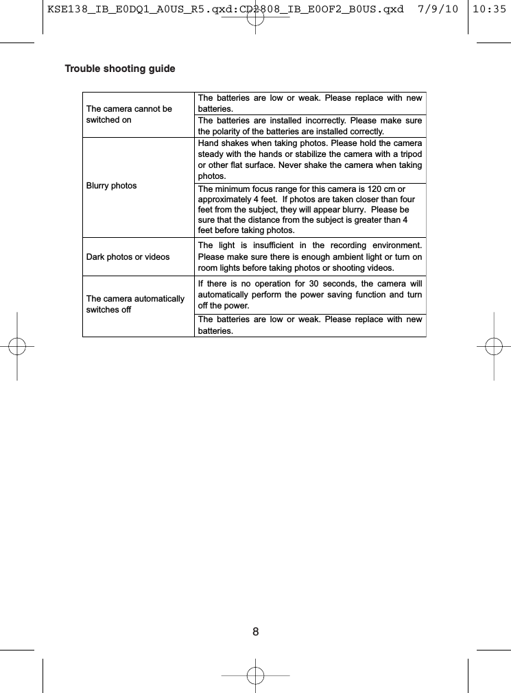 8Trouble shooting guideThe  batteries  are  low  or  weak. Please  replace  with  new batteries. The camera cannot be switched on  The  batteries  are  installed  incorrectly. Please  make  sure the polarity of the batteries are installed correctly. Blurry photos Hand shakes when taking photos. Please hold the camera The minimum focus range for this camera is 120 cm or approximately 4 feet.  If photos are taken closer than four feet from the subject, they will appear blurry.  Please be sure that the distance from the subject is greater than 4 feet before taking photos.steady with the hands or stabilize the camera with a tripod or other flat surface. Never shake the camera when taking photos. Dark photos or videos The  light  is  insufficient  in  the  recording  environment. Please make sure there is enough ambient light or turn on room lights before taking photos or shooting videos.   If  there  is  no  operation  for  30  seconds,  the  camera  will automatically  perform  the  power  saving function and  turn off the power. The camera automatically switches off The  batteries  are  low  or  weak. Please  replace  with  new batteries.   KSE138_IB_E0DQ1_A0US_R5.qxd:CD2808_IB_E0OF2_B0US.qxd  7/9/10  10:35 AM  Page 8