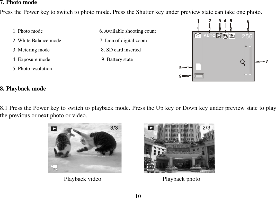  10 7. Photo mode Press the Power key to switch to photo mode. Press the Shutter key under preview state can take one photo.      1. Photo mode                                            6. Available shooting count     2. White Balance mode                              7. Icon of digital zoom     3. Metering mode                                        8. SD card inserted     4. Exposure mode                                        9. Battery state     5. Photo resolution  8. Playback mode  8.1 Press the Power key to switch to playback mode. Press the Up key or Down key under preview state to play the previous or next photo or video.                                                      Playback video                       Playback photo  