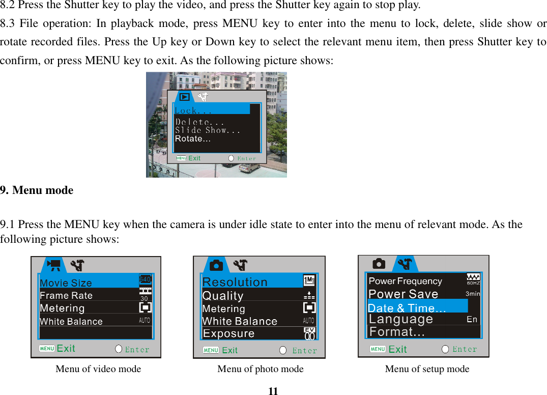  11 8.2 Press the Shutter key to play the video, and press the Shutter key again to stop play. 8.3  File operation: In  playback mode, press MENU  key to  enter into the menu to lock, delete,  slide show or rotate recorded files. Press the Up key or Down key to select the relevant menu item, then press Shutter key to confirm, or press MENU key to exit. As the following picture shows:             9. Menu mode  9.1 Press the MENU key when the camera is under idle state to enter into the menu of relevant mode. As the following picture shows:                                   Menu of video mode                              Menu of photo mode                                Menu of setup mode 