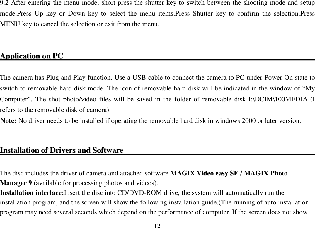  12 9.2 After entering the menu mode, short press the shutter key to switch between the shooting mode and setup mode.Press  Up  key  or  Down  key  to  select  the  menu  items.Press  Shutter  key  to  confirm  the  selection.Press MENU key to cancel the selection or exit from the menu.     AApppplliiccaattiioonn  oonn  PPCC                                                                                                                                   The camera has Plug and Play function. Use a USB cable to connect the camera to PC under Power On state to switch to removable hard disk mode. The icon of removable hard disk will be indicated in the window of “My Computer”.  The  shot  photo/video files will  be saved  in  the  folder  of  removable  disk I:\DCIM\100MEDIA  (I refers to the removable disk of camera). Note: No driver needs to be installed if operating the removable hard disk in windows 2000 or later version.  IInnssttaallllaattiioonn  ooff  DDrriivveerrss  aanndd  SSooffttwwaarree                                                                                                       The disc includes the driver of camera and attached software MAGIX Video easy SE / MAGIX Photo Manager 9 (available for processing photos and videos). Installation interface:Insert the disc into CD/DVD-ROM drive, the system will automatically run the installation program, and the screen will show the following installation guide.(The running of auto installation program may need several seconds which depend on the performance of computer. If the screen does not show 