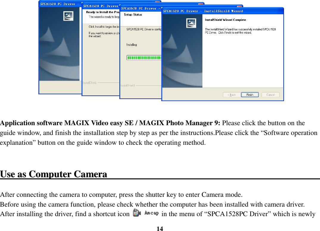  14                 Application software MAGIX Video easy SE / MAGIX Photo Manager 9: Please click the button on the guide window, and finish the installation step by step as per the instructions.Please click the “Software operation explanation” button on the guide window to check the operating method.     UUssee  aass  CCoommppuutteerr  CCaammeerraa                                                                                                      After connecting the camera to computer, press the shutter key to enter Camera mode.   Before using the camera function, please check whether the computer has been installed with camera driver. After installing the driver, find a shortcut icon  in the menu of “SPCA1528PC Driver” which is newly 