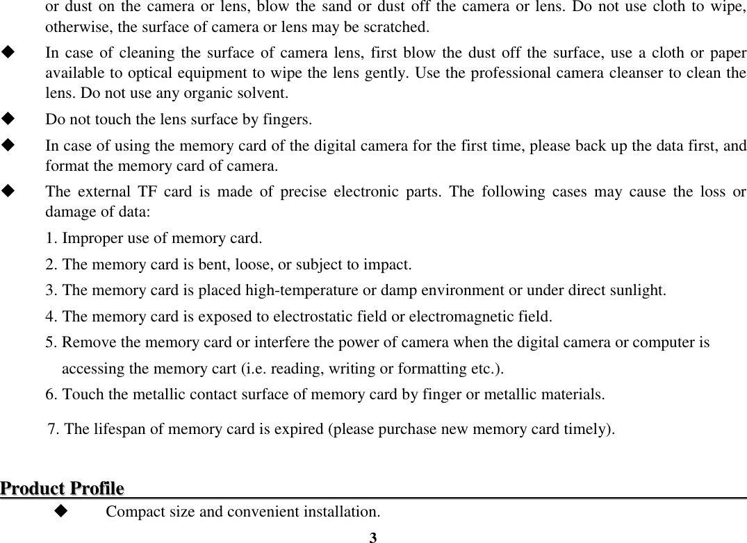  3 or dust on the camera or lens, blow the sand or dust off the camera or lens. Do not use cloth to wipe, otherwise, the surface of camera or lens may be scratched.  In case of cleaning the surface of camera lens, first blow the dust off the surface, use a cloth or paper available to optical equipment to wipe the lens gently. Use the professional camera cleanser to clean the lens. Do not use any organic solvent.  Do not touch the lens surface by fingers.  In case of using the memory card of the digital camera for the first time, please back up the data first, and format the memory card of camera.  The  external  TF  card  is  made  of  precise  electronic  parts.  The  following  cases  may  cause  the  loss  or damage of data: 1. Improper use of memory card. 2. The memory card is bent, loose, or subject to impact. 3. The memory card is placed high-temperature or damp environment or under direct sunlight. 4. The memory card is exposed to electrostatic field or electromagnetic field. 5. Remove the memory card or interfere the power of camera when the digital camera or computer is       accessing the memory cart (i.e. reading, writing or formatting etc.). 6. Touch the metallic contact surface of memory card by finger or metallic materials. 7. The lifespan of memory card is expired (please purchase new memory card timely).  PPrroodduucctt  PPrrooffiillee                                                                                                                                                Compact size and convenient installation. 