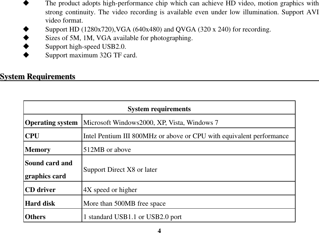  4  The product adopts high-performance chip which can achieve HD video, motion graphics with strong continuity. The video recording  is  available even  under low illumination. Support AVI video format.  Support HD (1280x720),VGA (640x480) and QVGA (320 x 240) for recording.  Sizes of 5M, 1M, VGA available for photographing.  Support high-speed USB2.0.  Support maximum 32G TF card.  SSyysstteemm  RReeqquuiirreemmeennttss                                                                                                                                     System requirements Operating system Microsoft Windows2000, XP, Vista, Windows 7 CPU  Intel Pentium III 800MHz or above or CPU with equivalent performance Memory  512MB or above Sound card and graphics card  Support Direct X8 or later CD driver  4X speed or higher Hard disk  More than 500MB free space Others  1 standard USB1.1 or USB2.0 port 