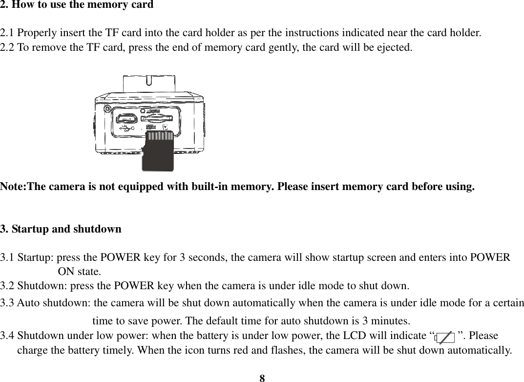  8 2. How to use the memory card    2.1 Properly insert the TF card into the card holder as per the instructions indicated near the card holder. 2.2 To remove the TF card, press the end of memory card gently, the card will be ejected.                       Note:The camera is not equipped with built-in memory. Please insert memory card before using.  3. Startup and shutdown  3.1 Startup: press the POWER key for 3 seconds, the camera will show startup screen and enters into POWER                     ON state. 3.2 Shutdown: press the POWER key when the camera is under idle mode to shut down. 3.3 Auto shutdown: the camera will be shut down automatically when the camera is under idle mode for a certain                                   time to save power. The default time for auto shutdown is 3 minutes. 3.4 Shutdown under low power: when the battery is under low power, the LCD will indicate “        ”. Please         charge the battery timely. When the icon turns red and flashes, the camera will be shut down automatically. 